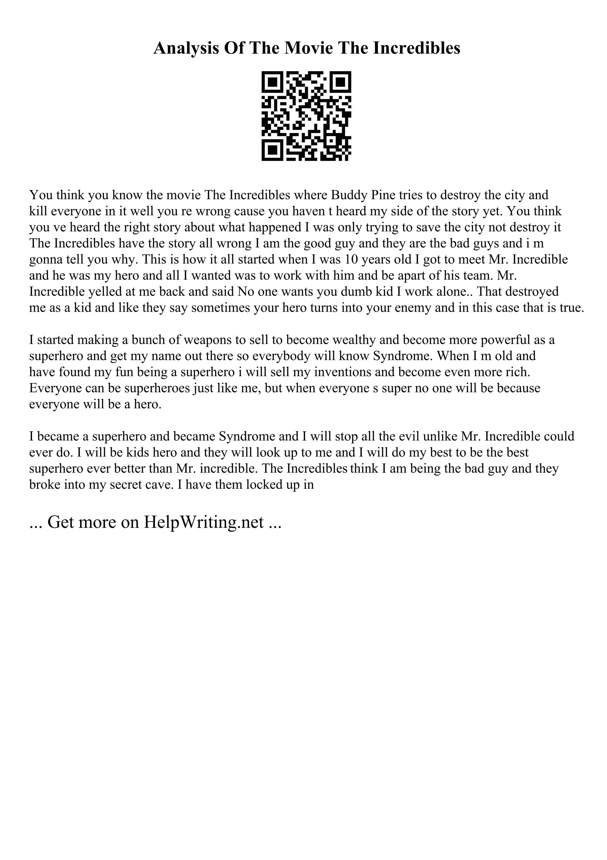 Analysis Of The Movie The Incredibles
You think you know the movie The Incredibles where Buddy Pine tries to destroy the city and
kill everyone in it well you re wrong cause you haven t heard my side of the story yet. You think
you ve heard the right story about what happened I was only trying to save the city not destroy it
The Incredibles have the story all wrong I am the good guy and they are the bad guys and i m
gonna tell you why. This is how it all started when I was 10 years old I got to meet Mr. Incredible
and he was my hero and all I wanted was to work with him and be apart of his team. Mr.
Incredible yelled at me back and said No one wants you dumb kid I work alone.. That destroyed
me as a kid and like they say sometimes your hero turns into your enemy and in this case that is true.
I started making a bunch of weapons to sell to become wealthy and become more powerful as a
superhero and get my name out there so everybody will know Syndrome. When I m old and
have found my fun being a superhero i will sell my inventions and become even more rich.
Everyone can be superheroes just like me, but when everyone s super no one will be because
everyone will be a hero.
I became a superhero and became Syndrome and I will stop all the evil unlike Mr. Incredible could
ever do. I will be kids hero and they will look up to me and I will do my best to be the best
superhero ever better than Mr. incredible. The Incredibles think I am being the bad guy and they
broke into my secret cave. I have them locked up in
... Get more on HelpWriting.net ...
 
