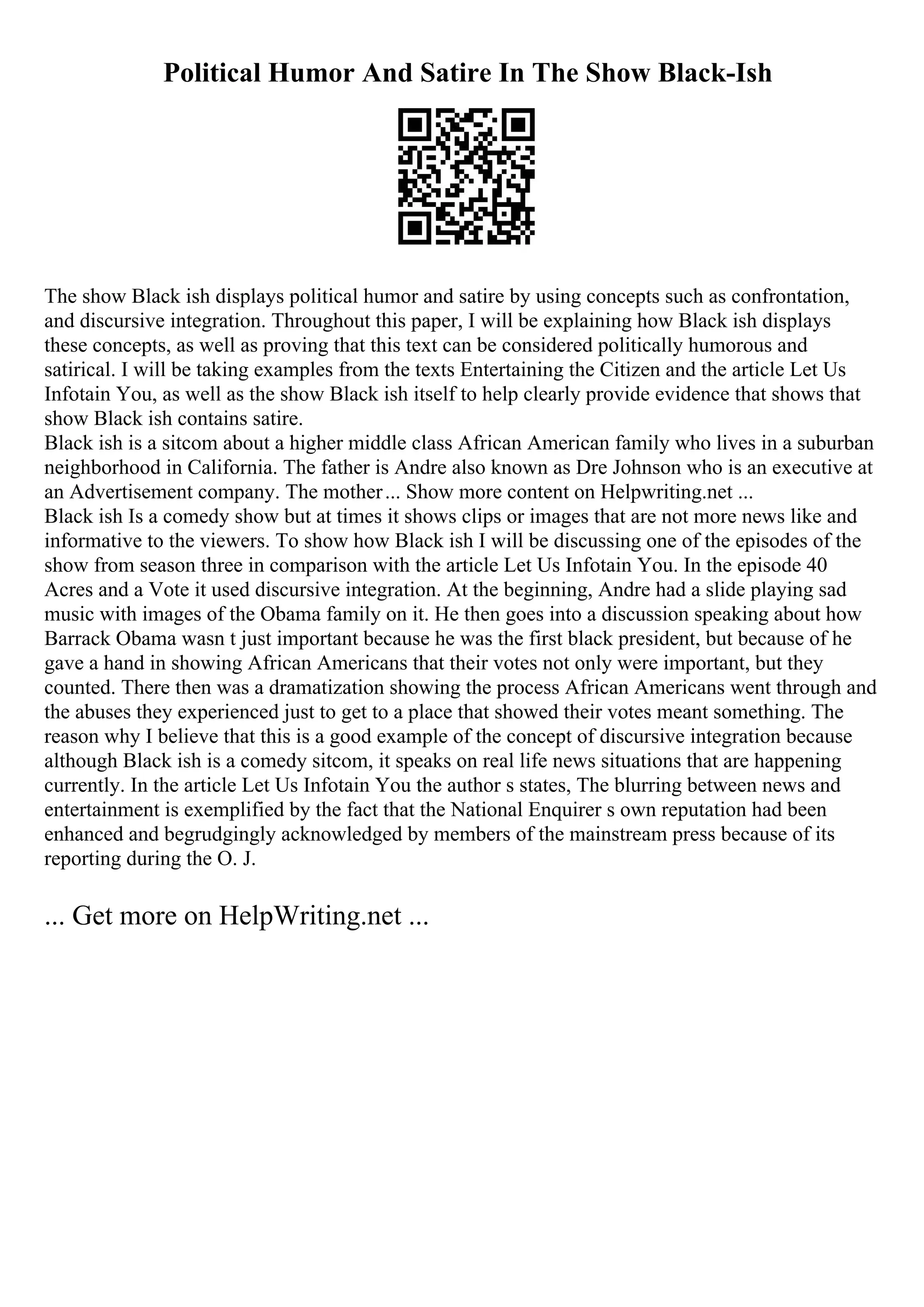 Political Humor And Satire In The Show Black-Ish
The show Black ish displays political humor and satire by using concepts such as confrontation,
and discursive integration. Throughout this paper, I will be explaining how Black ish displays
these concepts, as well as proving that this text can be considered politically humorous and
satirical. I will be taking examples from the texts Entertaining the Citizen and the article Let Us
Infotain You, as well as the show Black ish itself to help clearly provide evidence that shows that
show Black ish contains satire.
Black ish is a sitcom about a higher middle class African American family who lives in a suburban
neighborhood in California. The father is Andre also known as Dre Johnson who is an executive at
an Advertisement company. The mother... Show more content on Helpwriting.net ...
Black ish Is a comedy show but at times it shows clips or images that are not more news like and
informative to the viewers. To show how Black ish I will be discussing one of the episodes of the
show from season three in comparison with the article Let Us Infotain You. In the episode 40
Acres and a Vote it used discursive integration. At the beginning, Andre had a slide playing sad
music with images of the Obama family on it. He then goes into a discussion speaking about how
Barrack Obama wasn t just important because he was the first black president, but because of he
gave a hand in showing African Americans that their votes not only were important, but they
counted. There then was a dramatization showing the process African Americans went through and
the abuses they experienced just to get to a place that showed their votes meant something. The
reason why I believe that this is a good example of the concept of discursive integration because
although Black ish is a comedy sitcom, it speaks on real life news situations that are happening
currently. In the article Let Us Infotain You the author s states, The blurring between news and
entertainment is exemplified by the fact that the National Enquirer s own reputation had been
enhanced and begrudgingly acknowledged by members of the mainstream press because of its
reporting during the O. J.
... Get more on HelpWriting.net ...
 