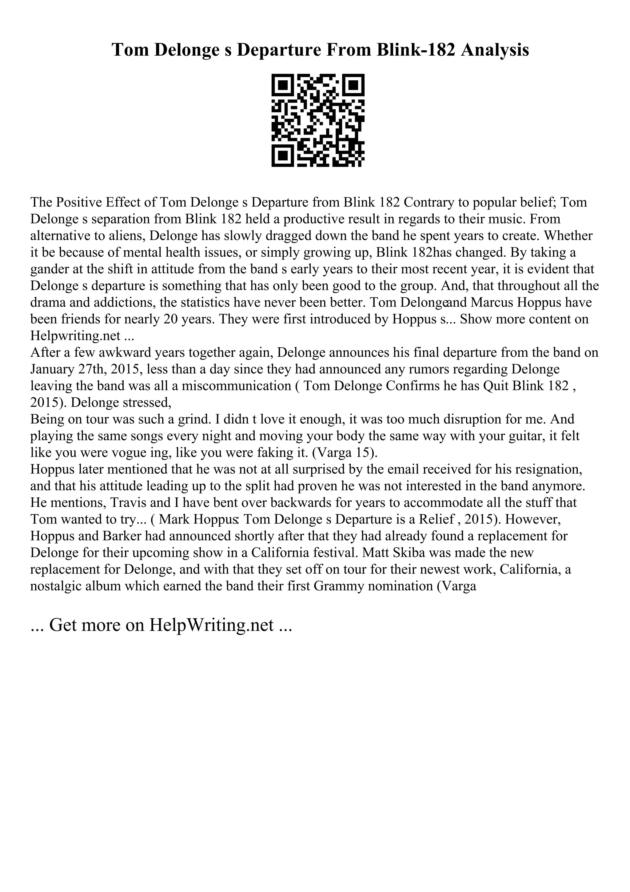 Tom Delonge s Departure From Blink-182 Analysis
The Positive Effect of Tom Delonge s Departure from Blink 182 Contrary to popular belief; Tom
Delonge s separation from Blink 182 held a productive result in regards to their music. From
alternative to aliens, Delonge has slowly dragged down the band he spent years to create. Whether
it be because of mental health issues, or simply growing up, Blink 182has changed. By taking a
gander at the shift in attitude from the band s early years to their most recent year, it is evident that
Delonge s departure is something that has only been good to the group. And, that throughout all the
drama and addictions, the statistics have never been better. Tom Delongeand Marcus Hoppus have
been friends for nearly 20 years. They were first introduced by Hoppus s... Show more content on
Helpwriting.net ...
After a few awkward years together again, Delonge announces his final departure from the band on
January 27th, 2015, less than a day since they had announced any rumors regarding Delonge
leaving the band was all a miscommunication ( Tom Delonge Confirms he has Quit Blink 182 ,
2015). Delonge stressed,
Being on tour was such a grind. I didn t love it enough, it was too much disruption for me. And
playing the same songs every night and moving your body the same way with your guitar, it felt
like you were vogue ing, like you were faking it. (Varga 15).
Hoppus later mentioned that he was not at all surprised by the email received for his resignation,
and that his attitude leading up to the split had proven he was not interested in the band anymore.
He mentions, Travis and I have bent over backwards for years to accommodate all the stuff that
Tom wanted to try... ( Mark Hoppus: Tom Delonge s Departure is a Relief , 2015). However,
Hoppus and Barker had announced shortly after that they had already found a replacement for
Delonge for their upcoming show in a California festival. Matt Skiba was made the new
replacement for Delonge, and with that they set off on tour for their newest work, California, a
nostalgic album which earned the band their first Grammy nomination (Varga
... Get more on HelpWriting.net ...
 