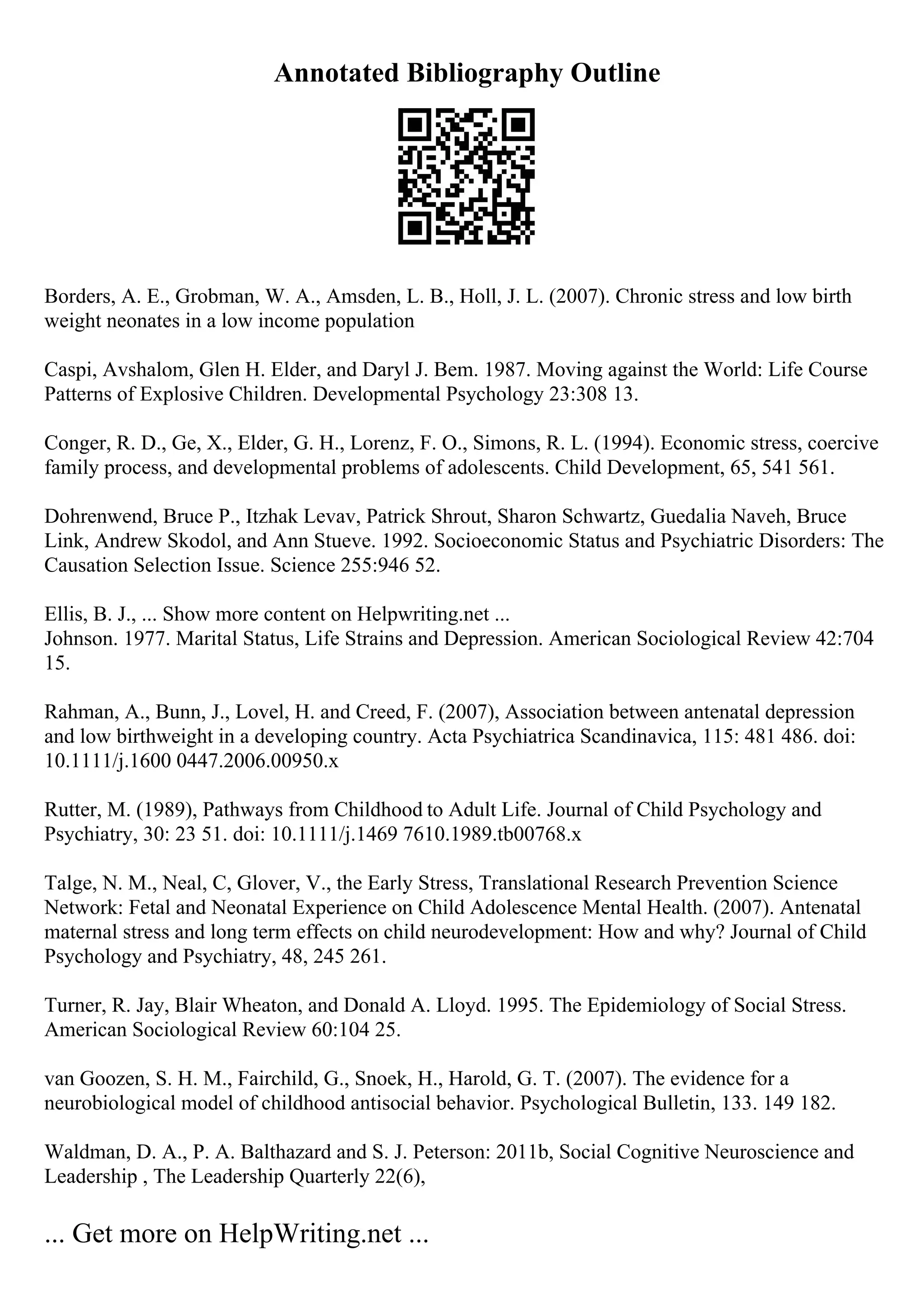 Annotated Bibliography Outline
Borders, A. E., Grobman, W. A., Amsden, L. B., Holl, J. L. (2007). Chronic stress and low birth
weight neonates in a low income population
Caspi, Avshalom, Glen H. Elder, and Daryl J. Bem. 1987. Moving against the World: Life Course
Patterns of Explosive Children. Developmental Psychology 23:308 13.
Conger, R. D., Ge, X., Elder, G. H., Lorenz, F. O., Simons, R. L. (1994). Economic stress, coercive
family process, and developmental problems of adolescents. Child Development, 65, 541 561.
Dohrenwend, Bruce P., Itzhak Levav, Patrick Shrout, Sharon Schwartz, Guedalia Naveh, Bruce
Link, Andrew Skodol, and Ann Stueve. 1992. Socioeconomic Status and Psychiatric Disorders: The
Causation Selection Issue. Science 255:946 52.
Ellis, B. J., ... Show more content on Helpwriting.net ...
Johnson. 1977. Marital Status, Life Strains and Depression. American Sociological Review 42:704
15.
Rahman, A., Bunn, J., Lovel, H. and Creed, F. (2007), Association between antenatal depression
and low birthweight in a developing country. Acta Psychiatrica Scandinavica, 115: 481 486. doi:
10.1111/j.1600 0447.2006.00950.x
Rutter, M. (1989), Pathways from Childhood to Adult Life. Journal of Child Psychology and
Psychiatry, 30: 23 51. doi: 10.1111/j.1469 7610.1989.tb00768.x
Talge, N. M., Neal, C, Glover, V., the Early Stress, Translational Research Prevention Science
Network: Fetal and Neonatal Experience on Child Adolescence Mental Health. (2007). Antenatal
maternal stress and long term effects on child neurodevelopment: How and why? Journal of Child
Psychology and Psychiatry, 48, 245 261.
Turner, R. Jay, Blair Wheaton, and Donald A. Lloyd. 1995. The Epidemiology of Social Stress.
American Sociological Review 60:104 25.
van Goozen, S. H. M., Fairchild, G., Snoek, H., Harold, G. T. (2007). The evidence for a
neurobiological model of childhood antisocial behavior. Psychological Bulletin, 133. 149 182.
Waldman, D. A., P. A. Balthazard and S. J. Peterson: 2011b, Social Cognitive Neuroscience and
Leadership , The Leadership Quarterly 22(6),
... Get more on HelpWriting.net ...
 