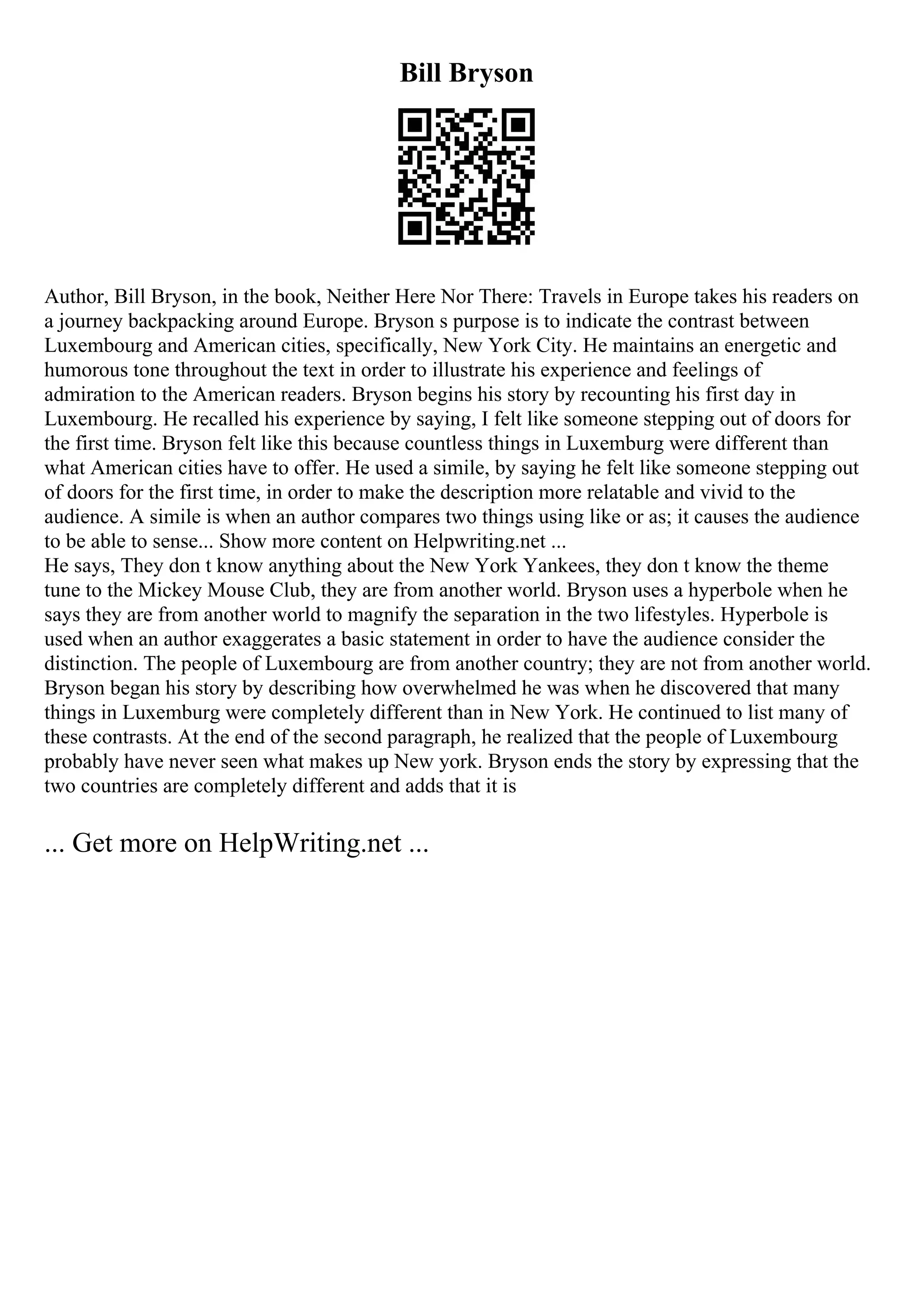 Bill Bryson
Author, Bill Bryson, in the book, Neither Here Nor There: Travels in Europe takes his readers on
a journey backpacking around Europe. Bryson s purpose is to indicate the contrast between
Luxembourg and American cities, specifically, New York City. He maintains an energetic and
humorous tone throughout the text in order to illustrate his experience and feelings of
admiration to the American readers. Bryson begins his story by recounting his first day in
Luxembourg. He recalled his experience by saying, I felt like someone stepping out of doors for
the first time. Bryson felt like this because countless things in Luxemburg were different than
what American cities have to offer. He used a simile, by saying he felt like someone stepping out
of doors for the first time, in order to make the description more relatable and vivid to the
audience. A simile is when an author compares two things using like or as; it causes the audience
to be able to sense... Show more content on Helpwriting.net ...
He says, They don t know anything about the New York Yankees, they don t know the theme
tune to the Mickey Mouse Club, they are from another world. Bryson uses a hyperbole when he
says they are from another world to magnify the separation in the two lifestyles. Hyperbole is
used when an author exaggerates a basic statement in order to have the audience consider the
distinction. The people of Luxembourg are from another country; they are not from another world.
Bryson began his story by describing how overwhelmed he was when he discovered that many
things in Luxemburg were completely different than in New York. He continued to list many of
these contrasts. At the end of the second paragraph, he realized that the people of Luxembourg
probably have never seen what makes up New york. Bryson ends the story by expressing that the
two countries are completely different and adds that it is
... Get more on HelpWriting.net ...
 