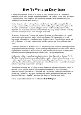 How To Write An Essay Intro
Crafting an essay on the intricacies of writing an essay introduction can be a paradoxical
challenge. On one hand, the topic seems straightforward вЂ“ after all, it's just about introducing
a piece of writing, right? However, delving into the nuances of what makes a compelling
introduction reveals layers of complexity.
Firstly, there's the task of defining what an introduction is supposed to accomplish. It's not
merely a summary of the essay or a random collection of thoughts; rather, it's the gateway that
invites the reader into the discourse, setting the tone and establishing the direction of the
argument. This necessitates a delicate balance between providing enough context to orient the
reader and avoiding excessive detail that might overwhelm.
Next comes the question of structure and content. Should the introduction start with a broad
statement to capture attention, or dive straight into the thesis? Is it appropriate to include
background information, or is that better suited for later sections? These decisions depend not
only on the nature of the topic but also on the intended audience and the overall style of the
essay.
Then there's the matter of style and voice. An introduction should reflect the author's personality
and perspective while maintaining a level of formality and professionalism. Striking this balance
requires a keen awareness of rhetorical devices, such as anecdotes, quotations, or provocative
questions, that can effectively engage the reader without veering into gimmickry.
Furthermore, writing a compelling introduction isn't just about the words on the page вЂ“ it's
also about the art of anticipation. A well-crafted introduction not only informs the reader about
what to expect but also piques their curiosity, leaving them eager to explore the rest of the essay.
Achieving this delicate interplay of revelation and withholding requires a keen understanding of
audience psychology and persuasive techniques.
In conclusion, while the task of writing an essay introduction may seem deceptively simple, it
demands careful attention to detail and a nuanced understanding of rhetorical strategy.
Mastering this skill requires practice, feedback, and a willingness to experiment with different
approaches. Ultimately, a successful introduction is not just a doorway into the essay but a
promise of the journey ahead вЂ“ a promise that the rest of the essay must fulfill.
Similar essays and much more can be ordered on HelpWriting.net.
How To Write An Essay IntroHow To Write An Essay Intro
 