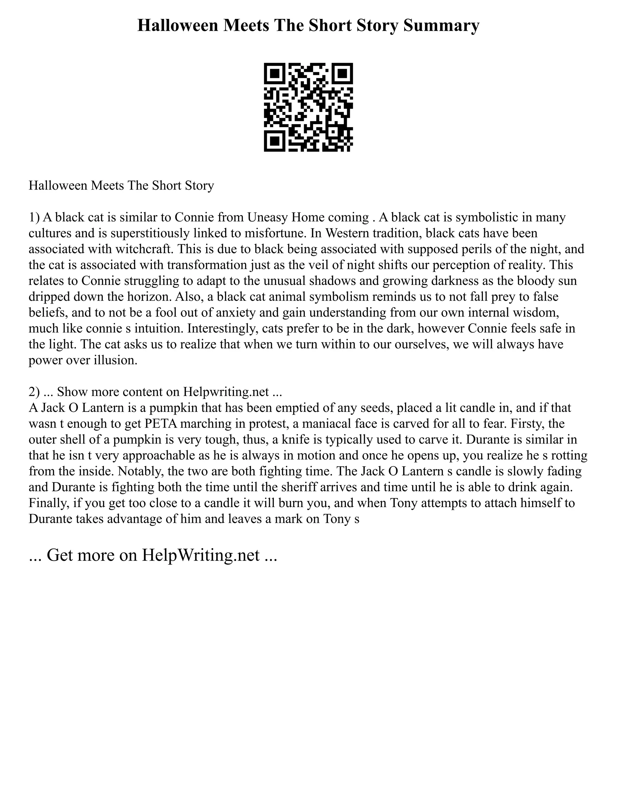 Halloween Meets The Short Story Summary
Halloween Meets The Short Story
1) A black cat is similar to Connie from Uneasy Home coming . A black cat is symbolistic in many
cultures and is superstitiously linked to misfortune. In Western tradition, black cats have been
associated with witchcraft. This is due to black being associated with supposed perils of the night, and
the cat is associated with transformation just as the veil of night shifts our perception of reality. This
relates to Connie struggling to adapt to the unusual shadows and growing darkness as the bloody sun
dripped down the horizon. Also, a black cat animal symbolism reminds us to not fall prey to false
beliefs, and to not be a fool out of anxiety and gain understanding from our own internal wisdom,
much like connie s intuition. Interestingly, cats prefer to be in the dark, however Connie feels safe in
the light. The cat asks us to realize that when we turn within to our ourselves, we will always have
power over illusion.
2) ... Show more content on Helpwriting.net ...
A Jack O Lantern is a pumpkin that has been emptied of any seeds, placed a lit candle in, and if that
wasn t enough to get PETA marching in protest, a maniacal face is carved for all to fear. Firsty, the
outer shell of a pumpkin is very tough, thus, a knife is typically used to carve it. Durante is similar in
that he isn t very approachable as he is always in motion and once he opens up, you realize he s rotting
from the inside. Notably, the two are both fighting time. The Jack O Lantern s candle is slowly fading
and Durante is fighting both the time until the sheriff arrives and time until he is able to drink again.
Finally, if you get too close to a candle it will burn you, and when Tony attempts to attach himself to
Durante takes advantage of him and leaves a mark on Tony s
... Get more on HelpWriting.net ...
 