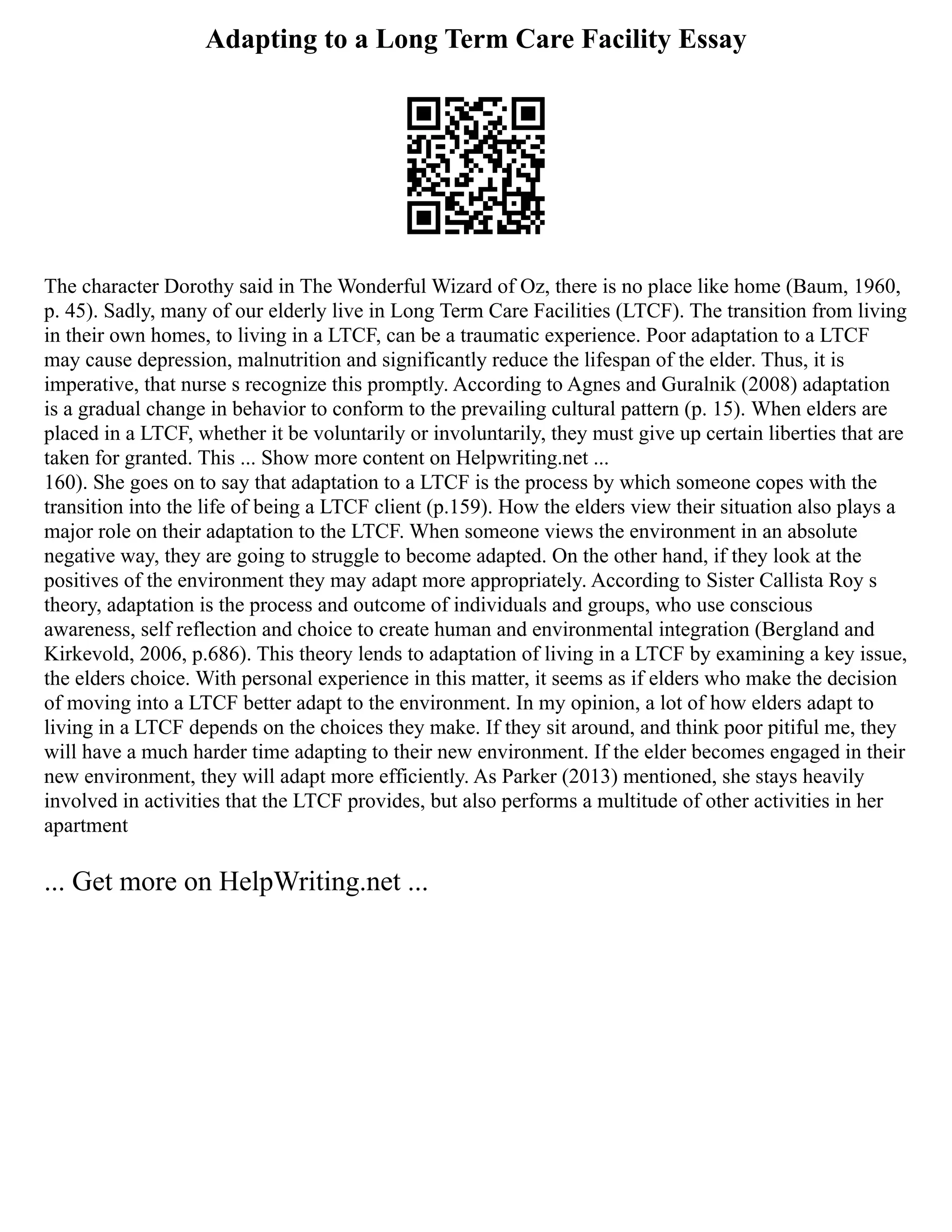 Adapting to a Long Term Care Facility Essay
The character Dorothy said in The Wonderful Wizard of Oz, there is no place like home (Baum, 1960,
p. 45). Sadly, many of our elderly live in Long Term Care Facilities (LTCF). The transition from living
in their own homes, to living in a LTCF, can be a traumatic experience. Poor adaptation to a LTCF
may cause depression, malnutrition and significantly reduce the lifespan of the elder. Thus, it is
imperative, that nurse s recognize this promptly. According to Agnes and Guralnik (2008) adaptation
is a gradual change in behavior to conform to the prevailing cultural pattern (p. 15). When elders are
placed in a LTCF, whether it be voluntarily or involuntarily, they must give up certain liberties that are
taken for granted. This ... Show more content on Helpwriting.net ...
160). She goes on to say that adaptation to a LTCF is the process by which someone copes with the
transition into the life of being a LTCF client (p.159). How the elders view their situation also plays a
major role on their adaptation to the LTCF. When someone views the environment in an absolute
negative way, they are going to struggle to become adapted. On the other hand, if they look at the
positives of the environment they may adapt more appropriately. According to Sister Callista Roy s
theory, adaptation is the process and outcome of individuals and groups, who use conscious
awareness, self reflection and choice to create human and environmental integration (Bergland and
Kirkevold, 2006, p.686). This theory lends to adaptation of living in a LTCF by examining a key issue,
the elders choice. With personal experience in this matter, it seems as if elders who make the decision
of moving into a LTCF better adapt to the environment. In my opinion, a lot of how elders adapt to
living in a LTCF depends on the choices they make. If they sit around, and think poor pitiful me, they
will have a much harder time adapting to their new environment. If the elder becomes engaged in their
new environment, they will adapt more efficiently. As Parker (2013) mentioned, she stays heavily
involved in activities that the LTCF provides, but also performs a multitude of other activities in her
apartment
... Get more on HelpWriting.net ...
 
