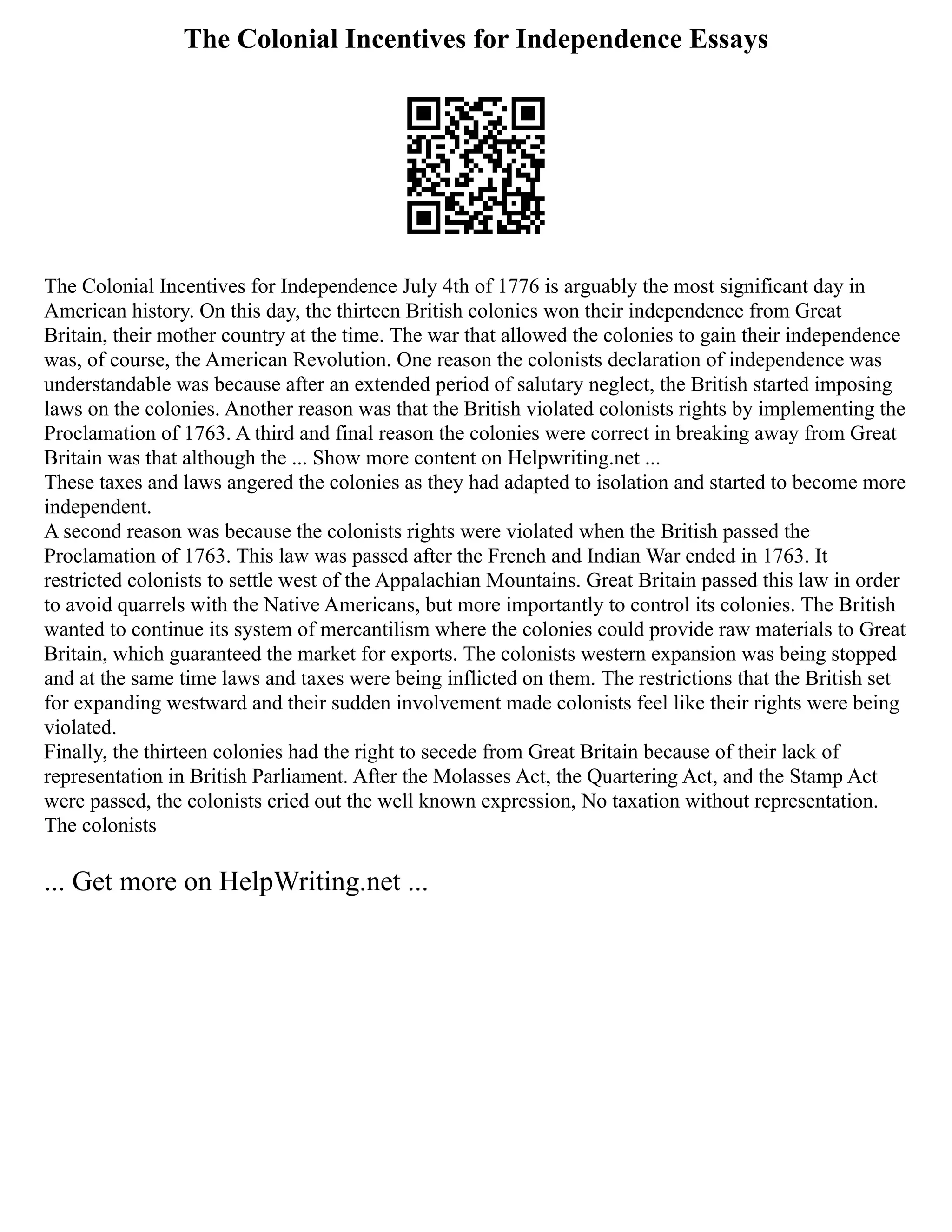 The Colonial Incentives for Independence Essays
The Colonial Incentives for Independence July 4th of 1776 is arguably the most significant day in
American history. On this day, the thirteen British colonies won their independence from Great
Britain, their mother country at the time. The war that allowed the colonies to gain their independence
was, of course, the American Revolution. One reason the colonists declaration of independence was
understandable was because after an extended period of salutary neglect, the British started imposing
laws on the colonies. Another reason was that the British violated colonists rights by implementing the
Proclamation of 1763. A third and final reason the colonies were correct in breaking away from Great
Britain was that although the ... Show more content on Helpwriting.net ...
These taxes and laws angered the colonies as they had adapted to isolation and started to become more
independent.
A second reason was because the colonists rights were violated when the British passed the
Proclamation of 1763. This law was passed after the French and Indian War ended in 1763. It
restricted colonists to settle west of the Appalachian Mountains. Great Britain passed this law in order
to avoid quarrels with the Native Americans, but more importantly to control its colonies. The British
wanted to continue its system of mercantilism where the colonies could provide raw materials to Great
Britain, which guaranteed the market for exports. The colonists western expansion was being stopped
and at the same time laws and taxes were being inflicted on them. The restrictions that the British set
for expanding westward and their sudden involvement made colonists feel like their rights were being
violated.
Finally, the thirteen colonies had the right to secede from Great Britain because of their lack of
representation in British Parliament. After the Molasses Act, the Quartering Act, and the Stamp Act
were passed, the colonists cried out the well known expression, No taxation without representation.
The colonists
... Get more on HelpWriting.net ...
 