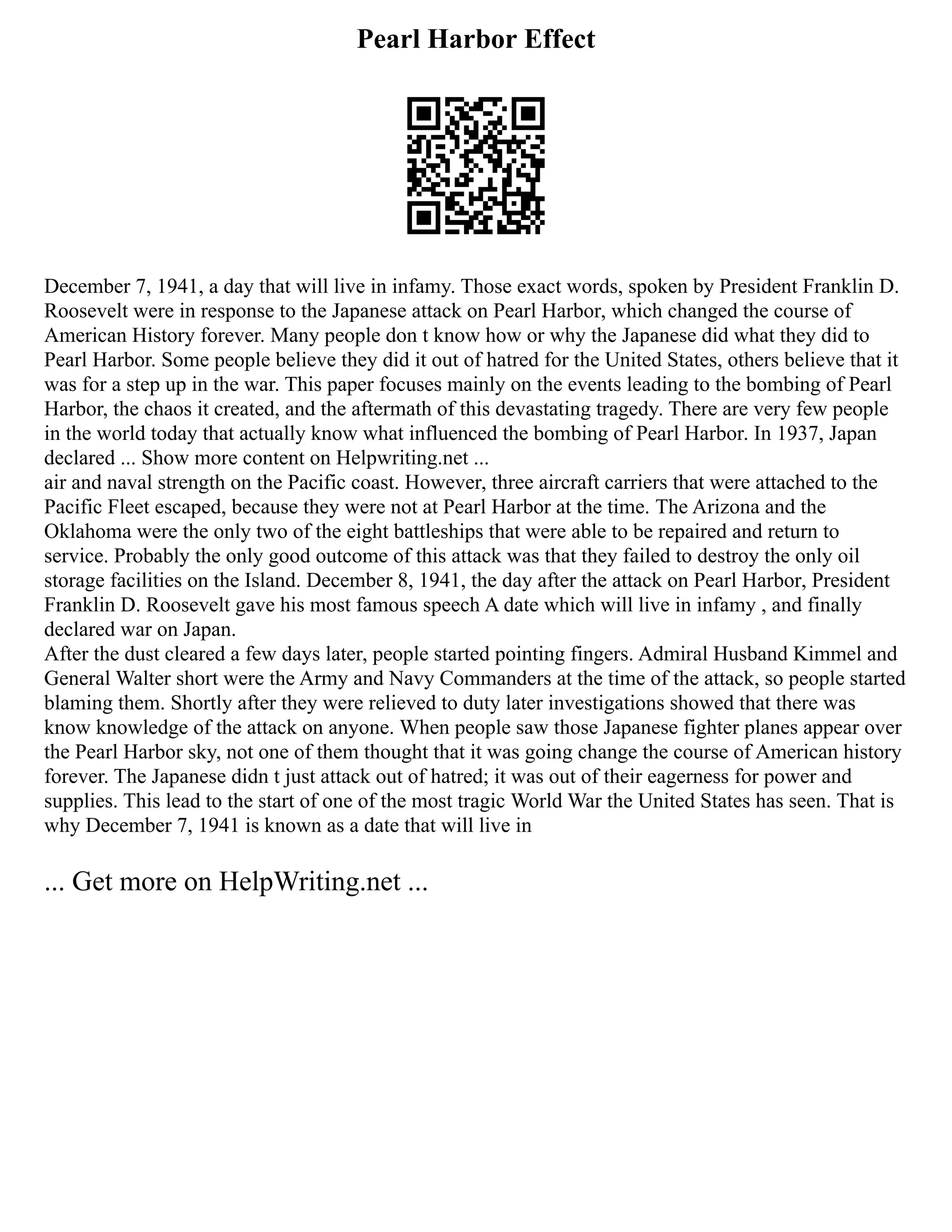 Pearl Harbor Effect
December 7, 1941, a day that will live in infamy. Those exact words, spoken by President Franklin D.
Roosevelt were in response to the Japanese attack on Pearl Harbor, which changed the course of
American History forever. Many people don t know how or why the Japanese did what they did to
Pearl Harbor. Some people believe they did it out of hatred for the United States, others believe that it
was for a step up in the war. This paper focuses mainly on the events leading to the bombing of Pearl
Harbor, the chaos it created, and the aftermath of this devastating tragedy. There are very few people
in the world today that actually know what influenced the bombing of Pearl Harbor. In 1937, Japan
declared ... Show more content on Helpwriting.net ...
air and naval strength on the Pacific coast. However, three aircraft carriers that were attached to the
Pacific Fleet escaped, because they were not at Pearl Harbor at the time. The Arizona and the
Oklahoma were the only two of the eight battleships that were able to be repaired and return to
service. Probably the only good outcome of this attack was that they failed to destroy the only oil
storage facilities on the Island. December 8, 1941, the day after the attack on Pearl Harbor, President
Franklin D. Roosevelt gave his most famous speech A date which will live in infamy , and finally
declared war on Japan.
After the dust cleared a few days later, people started pointing fingers. Admiral Husband Kimmel and
General Walter short were the Army and Navy Commanders at the time of the attack, so people started
blaming them. Shortly after they were relieved to duty later investigations showed that there was
know knowledge of the attack on anyone. When people saw those Japanese fighter planes appear over
the Pearl Harbor sky, not one of them thought that it was going change the course of American history
forever. The Japanese didn t just attack out of hatred; it was out of their eagerness for power and
supplies. This lead to the start of one of the most tragic World War the United States has seen. That is
why December 7, 1941 is known as a date that will live in
... Get more on HelpWriting.net ...
 