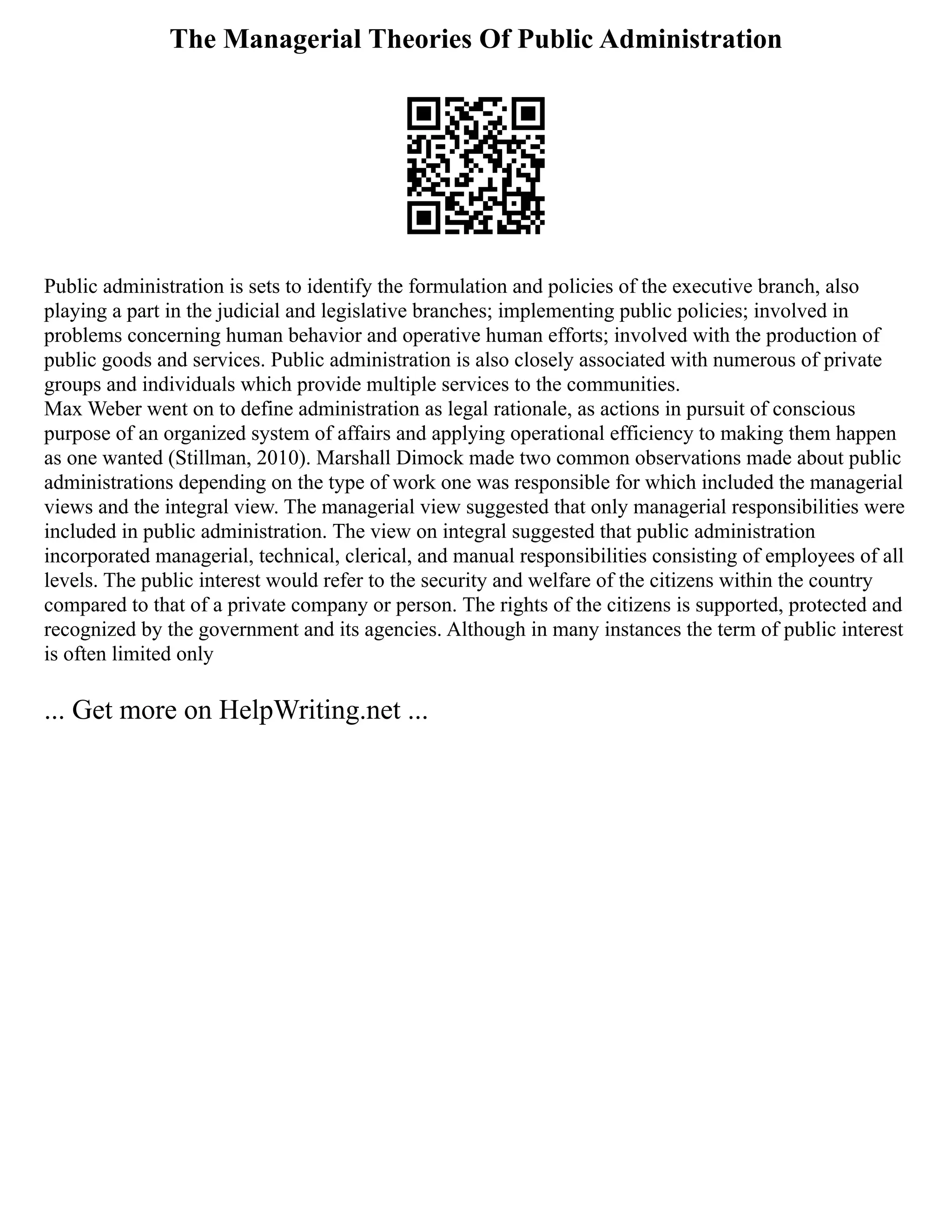 The Managerial Theories Of Public Administration
Public administration is sets to identify the formulation and policies of the executive branch, also
playing a part in the judicial and legislative branches; implementing public policies; involved in
problems concerning human behavior and operative human efforts; involved with the production of
public goods and services. Public administration is also closely associated with numerous of private
groups and individuals which provide multiple services to the communities.
Max Weber went on to define administration as legal rationale, as actions in pursuit of conscious
purpose of an organized system of affairs and applying operational efficiency to making them happen
as one wanted (Stillman, 2010). Marshall Dimock made two common observations made about public
administrations depending on the type of work one was responsible for which included the managerial
views and the integral view. The managerial view suggested that only managerial responsibilities were
included in public administration. The view on integral suggested that public administration
incorporated managerial, technical, clerical, and manual responsibilities consisting of employees of all
levels. The public interest would refer to the security and welfare of the citizens within the country
compared to that of a private company or person. The rights of the citizens is supported, protected and
recognized by the government and its agencies. Although in many instances the term of public interest
is often limited only
... Get more on HelpWriting.net ...
 