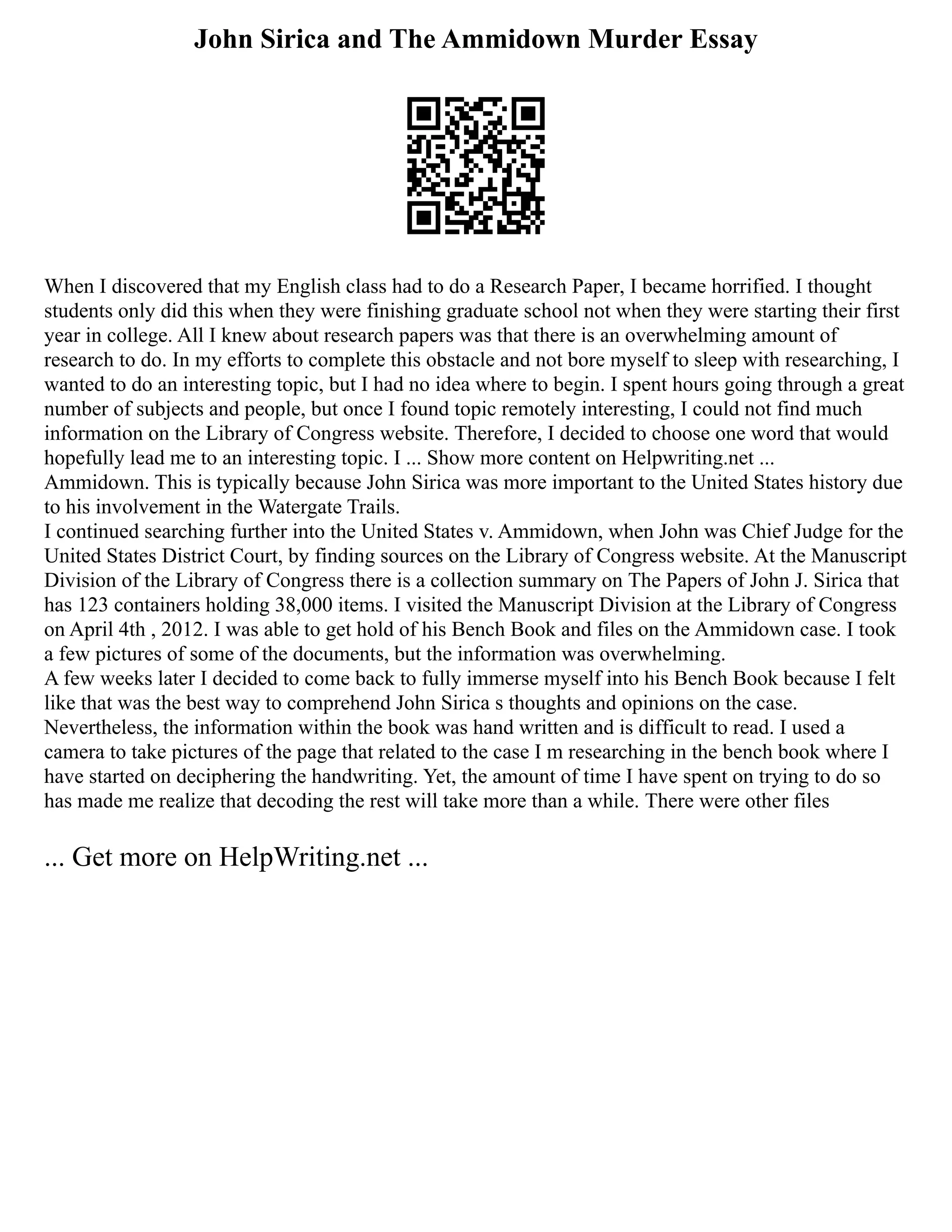 John Sirica and The Ammidown Murder Essay
When I discovered that my English class had to do a Research Paper, I became horrified. I thought
students only did this when they were finishing graduate school not when they were starting their first
year in college. All I knew about research papers was that there is an overwhelming amount of
research to do. In my efforts to complete this obstacle and not bore myself to sleep with researching, I
wanted to do an interesting topic, but I had no idea where to begin. I spent hours going through a great
number of subjects and people, but once I found topic remotely interesting, I could not find much
information on the Library of Congress website. Therefore, I decided to choose one word that would
hopefully lead me to an interesting topic. I ... Show more content on Helpwriting.net ...
Ammidown. This is typically because John Sirica was more important to the United States history due
to his involvement in the Watergate Trails.
I continued searching further into the United States v. Ammidown, when John was Chief Judge for the
United States District Court, by finding sources on the Library of Congress website. At the Manuscript
Division of the Library of Congress there is a collection summary on The Papers of John J. Sirica that
has 123 containers holding 38,000 items. I visited the Manuscript Division at the Library of Congress
on April 4th , 2012. I was able to get hold of his Bench Book and files on the Ammidown case. I took
a few pictures of some of the documents, but the information was overwhelming.
A few weeks later I decided to come back to fully immerse myself into his Bench Book because I felt
like that was the best way to comprehend John Sirica s thoughts and opinions on the case.
Nevertheless, the information within the book was hand written and is difficult to read. I used a
camera to take pictures of the page that related to the case I m researching in the bench book where I
have started on deciphering the handwriting. Yet, the amount of time I have spent on trying to do so
has made me realize that decoding the rest will take more than a while. There were other files
... Get more on HelpWriting.net ...
 