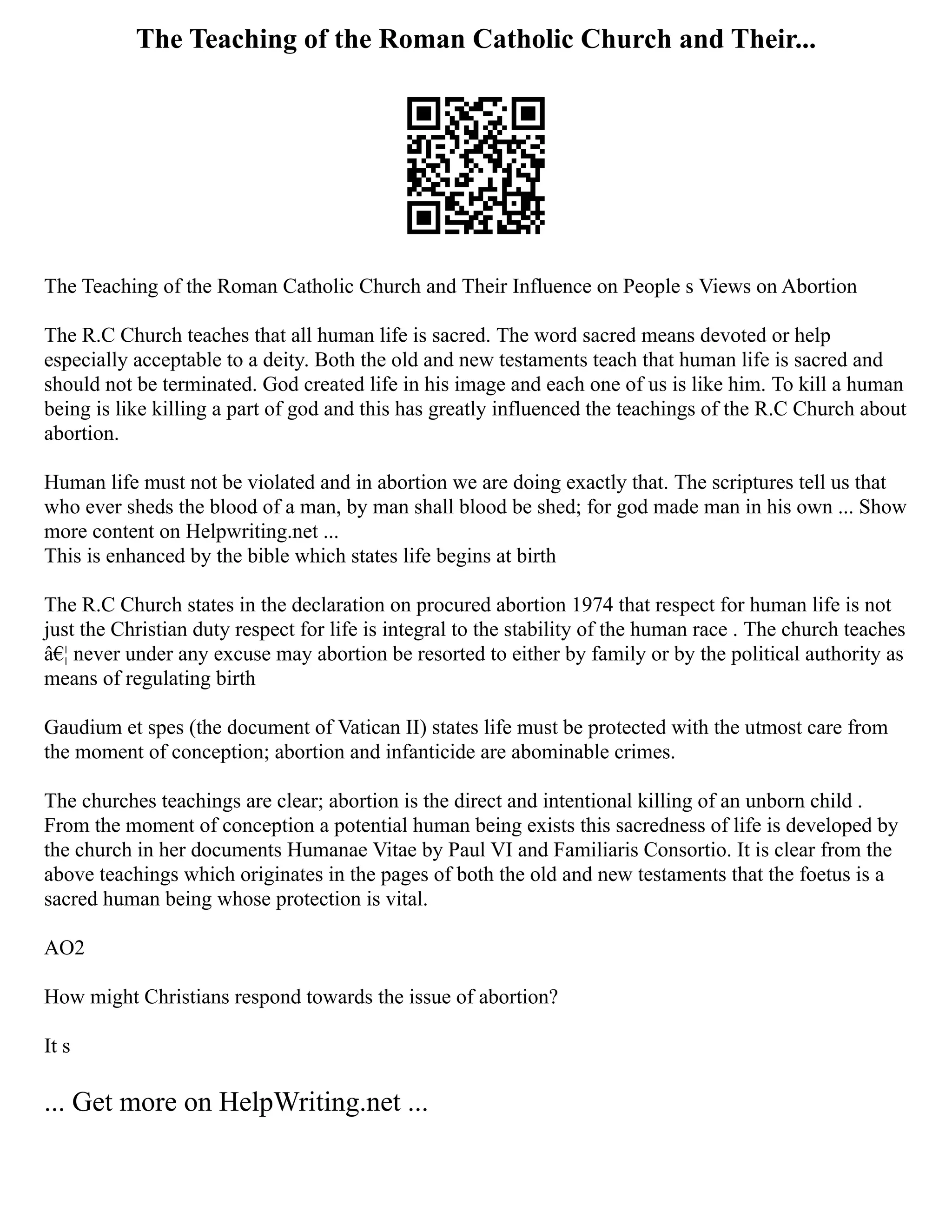 The Teaching of the Roman Catholic Church and Their...
The Teaching of the Roman Catholic Church and Their Influence on People s Views on Abortion
The R.C Church teaches that all human life is sacred. The word sacred means devoted or help
especially acceptable to a deity. Both the old and new testaments teach that human life is sacred and
should not be terminated. God created life in his image and each one of us is like him. To kill a human
being is like killing a part of god and this has greatly influenced the teachings of the R.C Church about
abortion.
Human life must not be violated and in abortion we are doing exactly that. The scriptures tell us that
who ever sheds the blood of a man, by man shall blood be shed; for god made man in his own ... Show
more content on Helpwriting.net ...
This is enhanced by the bible which states life begins at birth
The R.C Church states in the declaration on procured abortion 1974 that respect for human life is not
just the Christian duty respect for life is integral to the stability of the human race . The church teaches
â€¦ never under any excuse may abortion be resorted to either by family or by the political authority as
means of regulating birth
Gaudium et spes (the document of Vatican II) states life must be protected with the utmost care from
the moment of conception; abortion and infanticide are abominable crimes.
The churches teachings are clear; abortion is the direct and intentional killing of an unborn child .
From the moment of conception a potential human being exists this sacredness of life is developed by
the church in her documents Humanae Vitae by Paul VI and Familiaris Consortio. It is clear from the
above teachings which originates in the pages of both the old and new testaments that the foetus is a
sacred human being whose protection is vital.
AO2
How might Christians respond towards the issue of abortion?
It s
... Get more on HelpWriting.net ...
 