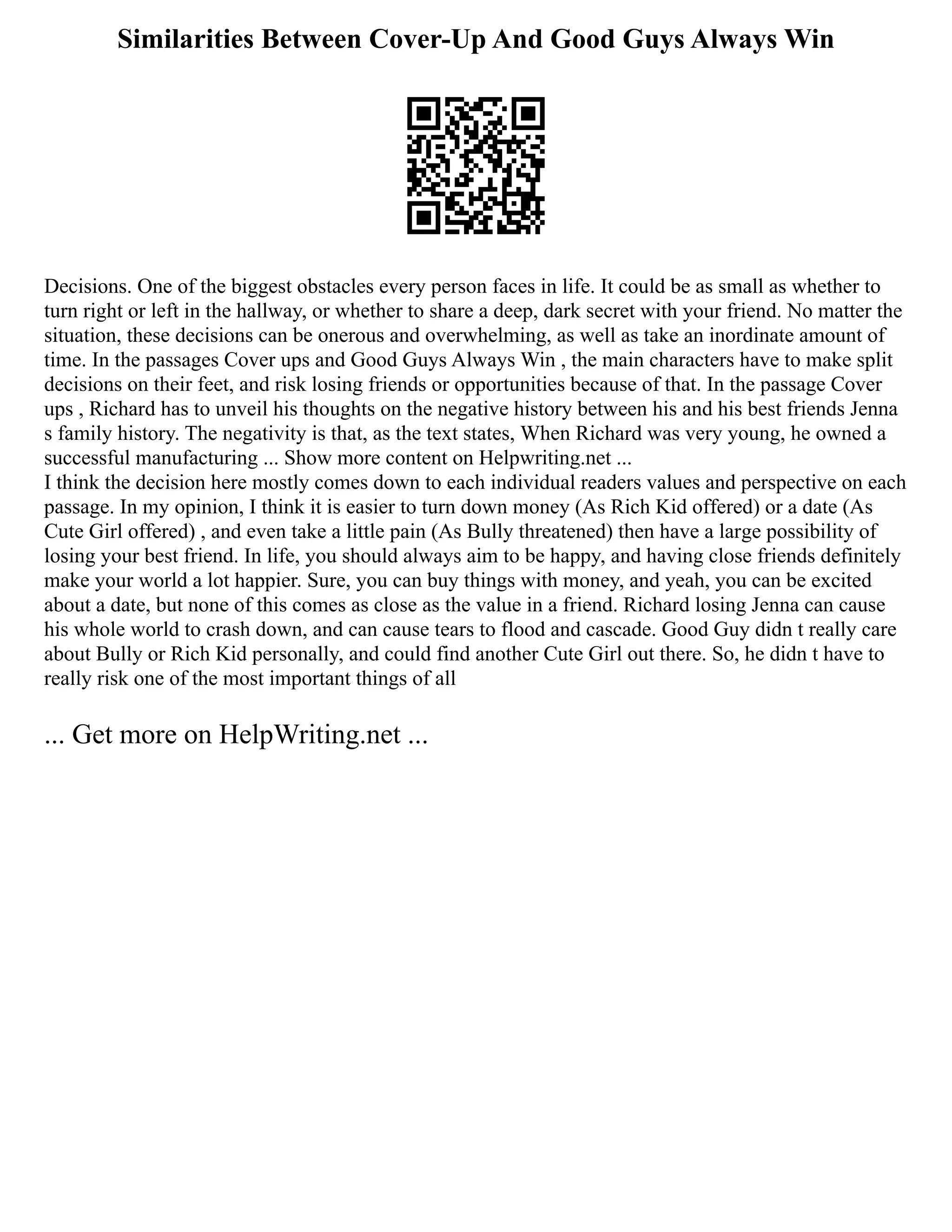 Similarities Between Cover-Up And Good Guys Always Win
Decisions. One of the biggest obstacles every person faces in life. It could be as small as whether to
turn right or left in the hallway, or whether to share a deep, dark secret with your friend. No matter the
situation, these decisions can be onerous and overwhelming, as well as take an inordinate amount of
time. In the passages Cover ups and Good Guys Always Win , the main characters have to make split
decisions on their feet, and risk losing friends or opportunities because of that. In the passage Cover
ups , Richard has to unveil his thoughts on the negative history between his and his best friends Jenna
s family history. The negativity is that, as the text states, When Richard was very young, he owned a
successful manufacturing ... Show more content on Helpwriting.net ...
I think the decision here mostly comes down to each individual readers values and perspective on each
passage. In my opinion, I think it is easier to turn down money (As Rich Kid offered) or a date (As
Cute Girl offered) , and even take a little pain (As Bully threatened) then have a large possibility of
losing your best friend. In life, you should always aim to be happy, and having close friends definitely
make your world a lot happier. Sure, you can buy things with money, and yeah, you can be excited
about a date, but none of this comes as close as the value in a friend. Richard losing Jenna can cause
his whole world to crash down, and can cause tears to flood and cascade. Good Guy didn t really care
about Bully or Rich Kid personally, and could find another Cute Girl out there. So, he didn t have to
really risk one of the most important things of all
... Get more on HelpWriting.net ...
 