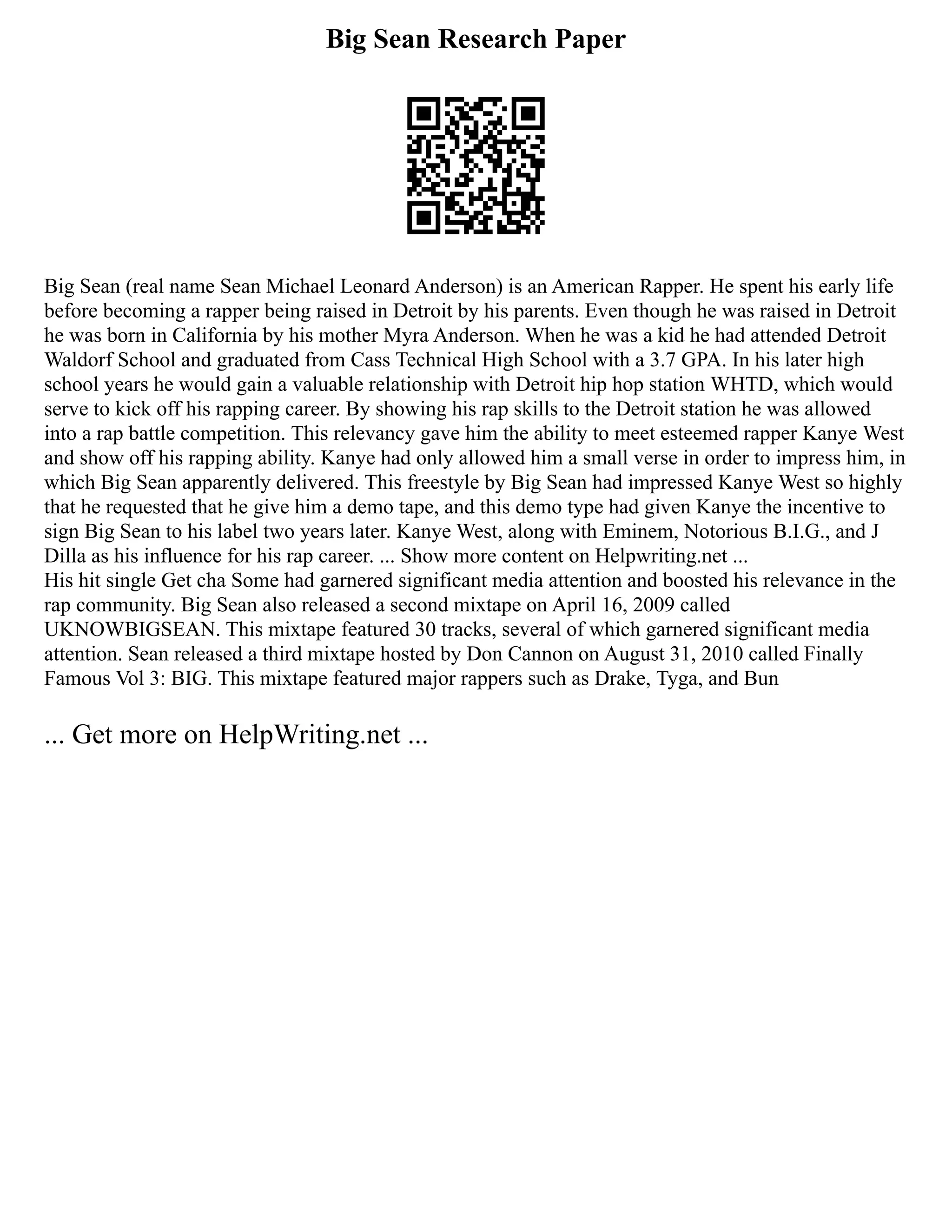 Big Sean Research Paper
Big Sean (real name Sean Michael Leonard Anderson) is an American Rapper. He spent his early life
before becoming a rapper being raised in Detroit by his parents. Even though he was raised in Detroit
he was born in California by his mother Myra Anderson. When he was a kid he had attended Detroit
Waldorf School and graduated from Cass Technical High School with a 3.7 GPA. In his later high
school years he would gain a valuable relationship with Detroit hip hop station WHTD, which would
serve to kick off his rapping career. By showing his rap skills to the Detroit station he was allowed
into a rap battle competition. This relevancy gave him the ability to meet esteemed rapper Kanye West
and show off his rapping ability. Kanye had only allowed him a small verse in order to impress him, in
which Big Sean apparently delivered. This freestyle by Big Sean had impressed Kanye West so highly
that he requested that he give him a demo tape, and this demo type had given Kanye the incentive to
sign Big Sean to his label two years later. Kanye West, along with Eminem, Notorious B.I.G., and J
Dilla as his influence for his rap career. ... Show more content on Helpwriting.net ...
His hit single Get cha Some had garnered significant media attention and boosted his relevance in the
rap community. Big Sean also released a second mixtape on April 16, 2009 called
UKNOWBIGSEAN. This mixtape featured 30 tracks, several of which garnered significant media
attention. Sean released a third mixtape hosted by Don Cannon on August 31, 2010 called Finally
Famous Vol 3: BIG. This mixtape featured major rappers such as Drake, Tyga, and Bun
... Get more on HelpWriting.net ...
 