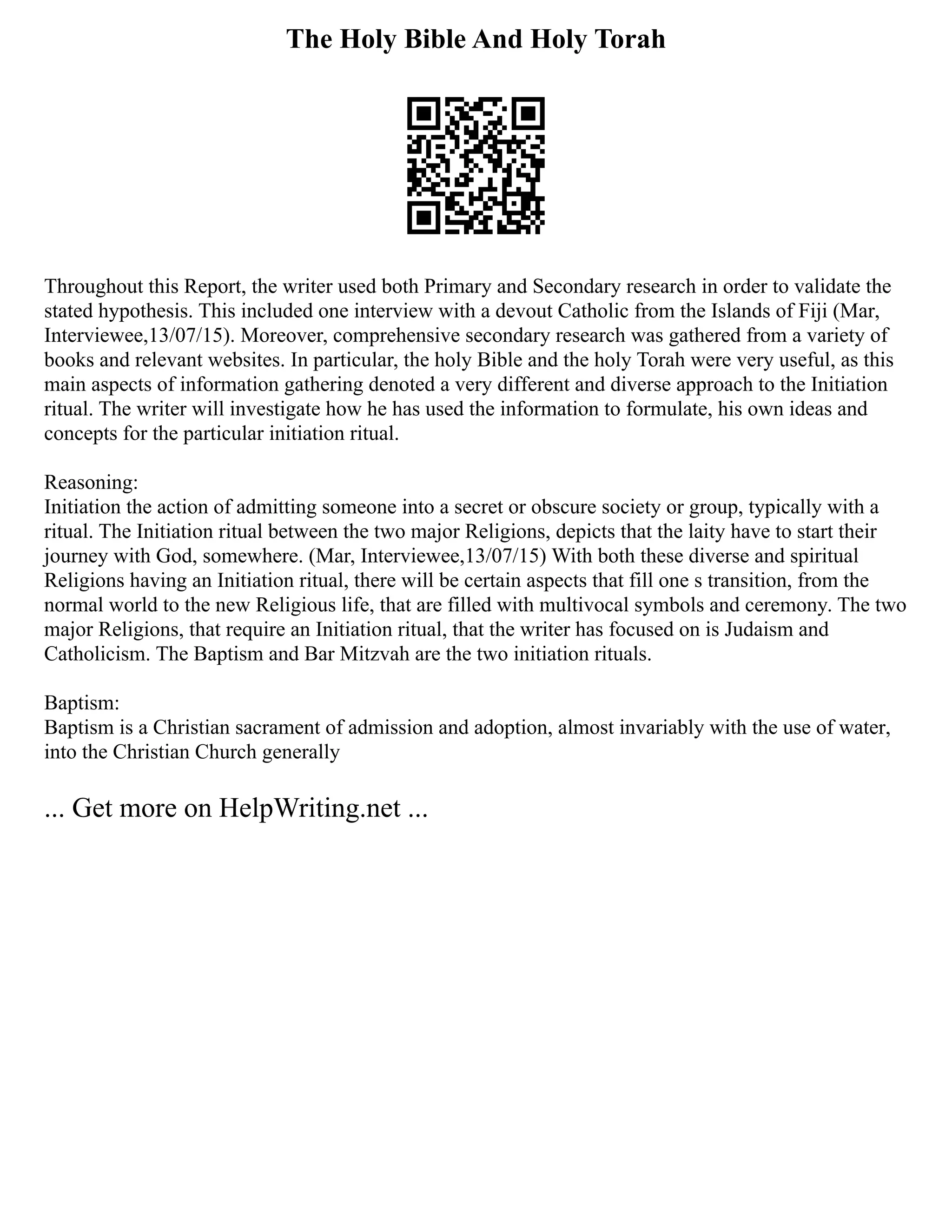 The Holy Bible And Holy Torah
Throughout this Report, the writer used both Primary and Secondary research in order to validate the
stated hypothesis. This included one interview with a devout Catholic from the Islands of Fiji (Mar,
Interviewee,13/07/15). Moreover, comprehensive secondary research was gathered from a variety of
books and relevant websites. In particular, the holy Bible and the holy Torah were very useful, as this
main aspects of information gathering denoted a very different and diverse approach to the Initiation
ritual. The writer will investigate how he has used the information to formulate, his own ideas and
concepts for the particular initiation ritual.
Reasoning:
Initiation the action of admitting someone into a secret or obscure society or group, typically with a
ritual. The Initiation ritual between the two major Religions, depicts that the laity have to start their
journey with God, somewhere. (Mar, Interviewee,13/07/15) With both these diverse and spiritual
Religions having an Initiation ritual, there will be certain aspects that fill one s transition, from the
normal world to the new Religious life, that are filled with multivocal symbols and ceremony. The two
major Religions, that require an Initiation ritual, that the writer has focused on is Judaism and
Catholicism. The Baptism and Bar Mitzvah are the two initiation rituals.
Baptism:
Baptism is a Christian sacrament of admission and adoption, almost invariably with the use of water,
into the Christian Church generally
... Get more on HelpWriting.net ...
 