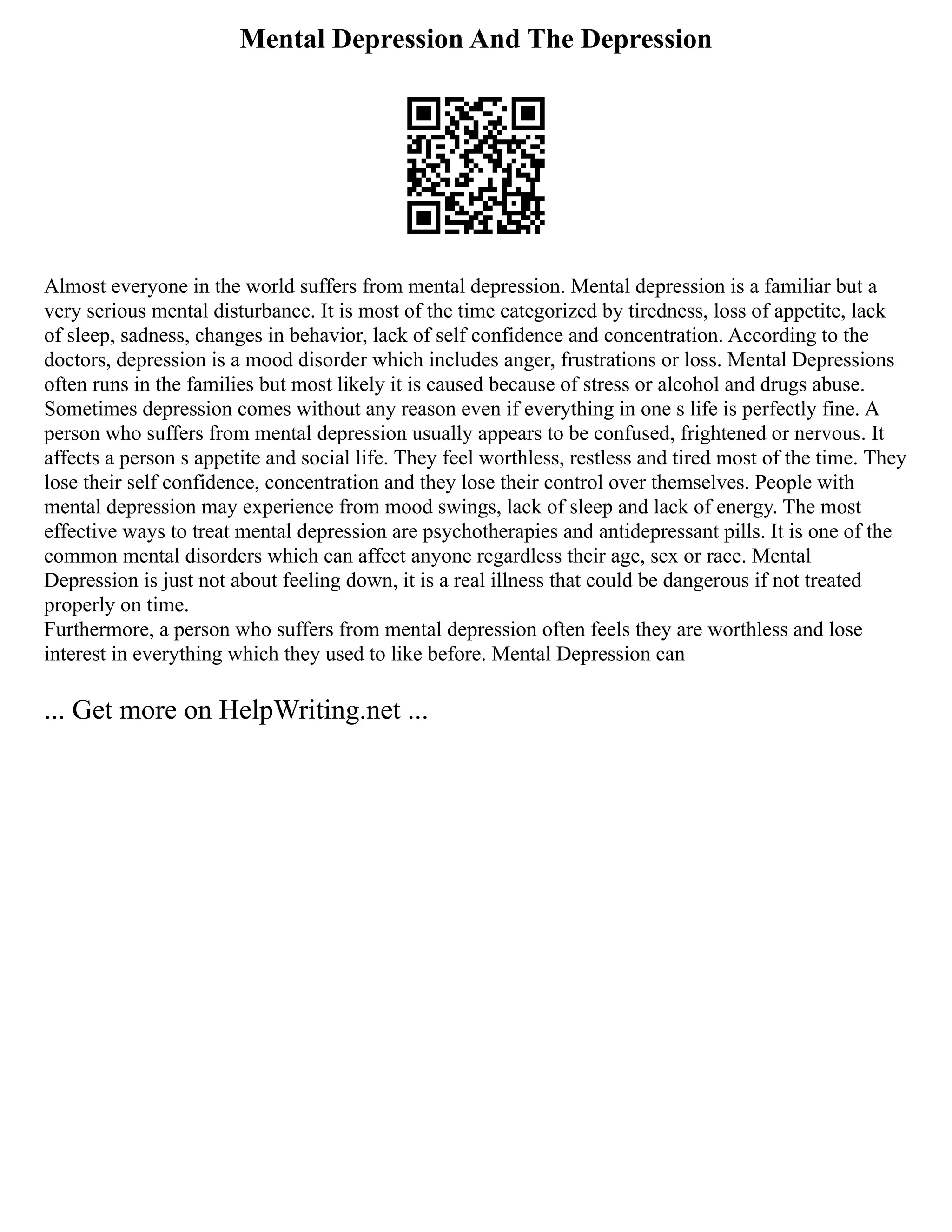 Mental Depression And The Depression
Almost everyone in the world suffers from mental depression. Mental depression is a familiar but a
very serious mental disturbance. It is most of the time categorized by tiredness, loss of appetite, lack
of sleep, sadness, changes in behavior, lack of self confidence and concentration. According to the
doctors, depression is a mood disorder which includes anger, frustrations or loss. Mental Depressions
often runs in the families but most likely it is caused because of stress or alcohol and drugs abuse.
Sometimes depression comes without any reason even if everything in one s life is perfectly fine. A
person who suffers from mental depression usually appears to be confused, frightened or nervous. It
affects a person s appetite and social life. They feel worthless, restless and tired most of the time. They
lose their self confidence, concentration and they lose their control over themselves. People with
mental depression may experience from mood swings, lack of sleep and lack of energy. The most
effective ways to treat mental depression are psychotherapies and antidepressant pills. It is one of the
common mental disorders which can affect anyone regardless their age, sex or race. Mental
Depression is just not about feeling down, it is a real illness that could be dangerous if not treated
properly on time.
Furthermore, a person who suffers from mental depression often feels they are worthless and lose
interest in everything which they used to like before. Mental Depression can
... Get more on HelpWriting.net ...
 