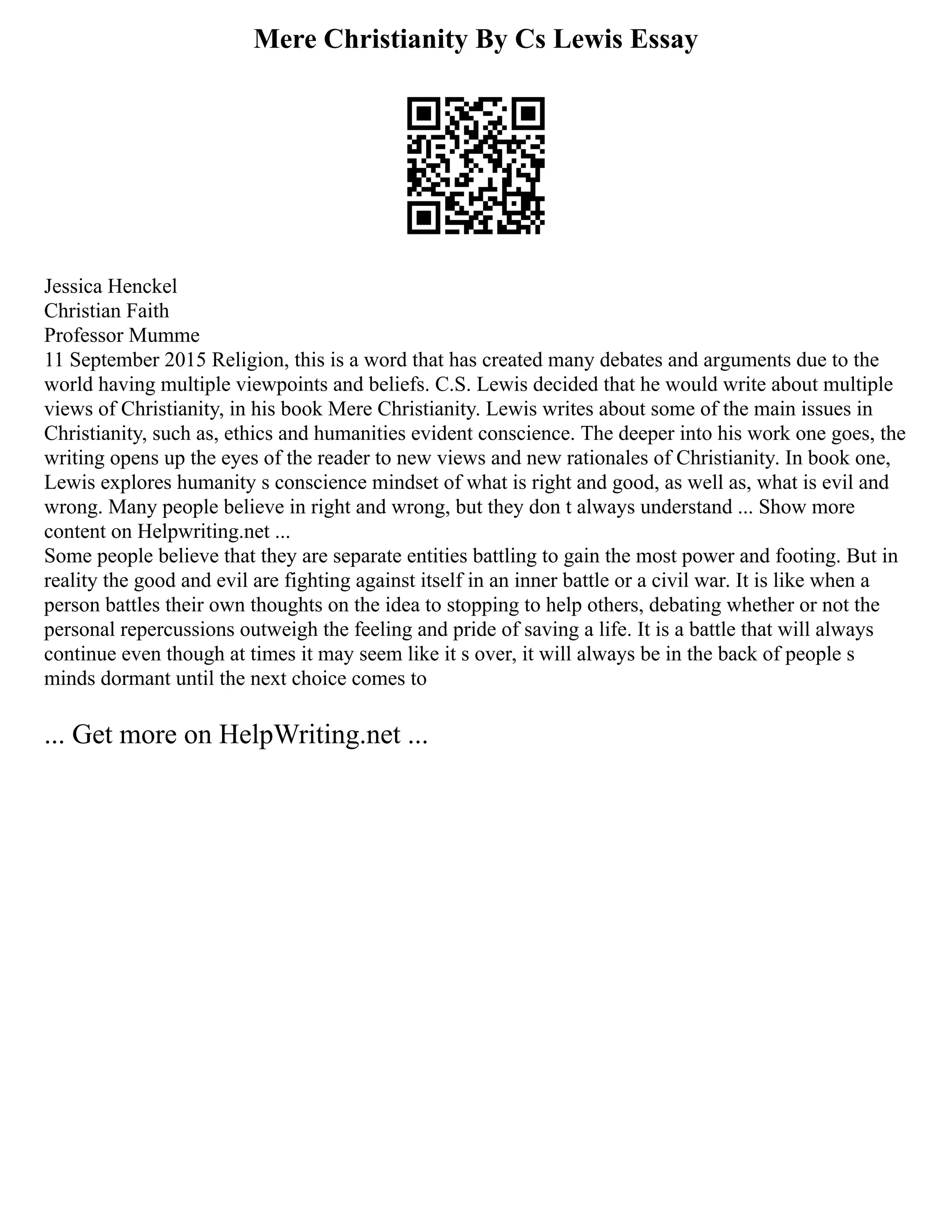 Mere Christianity By Cs Lewis Essay
Jessica Henckel
Christian Faith
Professor Mumme
11 September 2015 Religion, this is a word that has created many debates and arguments due to the
world having multiple viewpoints and beliefs. C.S. Lewis decided that he would write about multiple
views of Christianity, in his book Mere Christianity. Lewis writes about some of the main issues in
Christianity, such as, ethics and humanities evident conscience. The deeper into his work one goes, the
writing opens up the eyes of the reader to new views and new rationales of Christianity. In book one,
Lewis explores humanity s conscience mindset of what is right and good, as well as, what is evil and
wrong. Many people believe in right and wrong, but they don t always understand ... Show more
content on Helpwriting.net ...
Some people believe that they are separate entities battling to gain the most power and footing. But in
reality the good and evil are fighting against itself in an inner battle or a civil war. It is like when a
person battles their own thoughts on the idea to stopping to help others, debating whether or not the
personal repercussions outweigh the feeling and pride of saving a life. It is a battle that will always
continue even though at times it may seem like it s over, it will always be in the back of people s
minds dormant until the next choice comes to
... Get more on HelpWriting.net ...
 