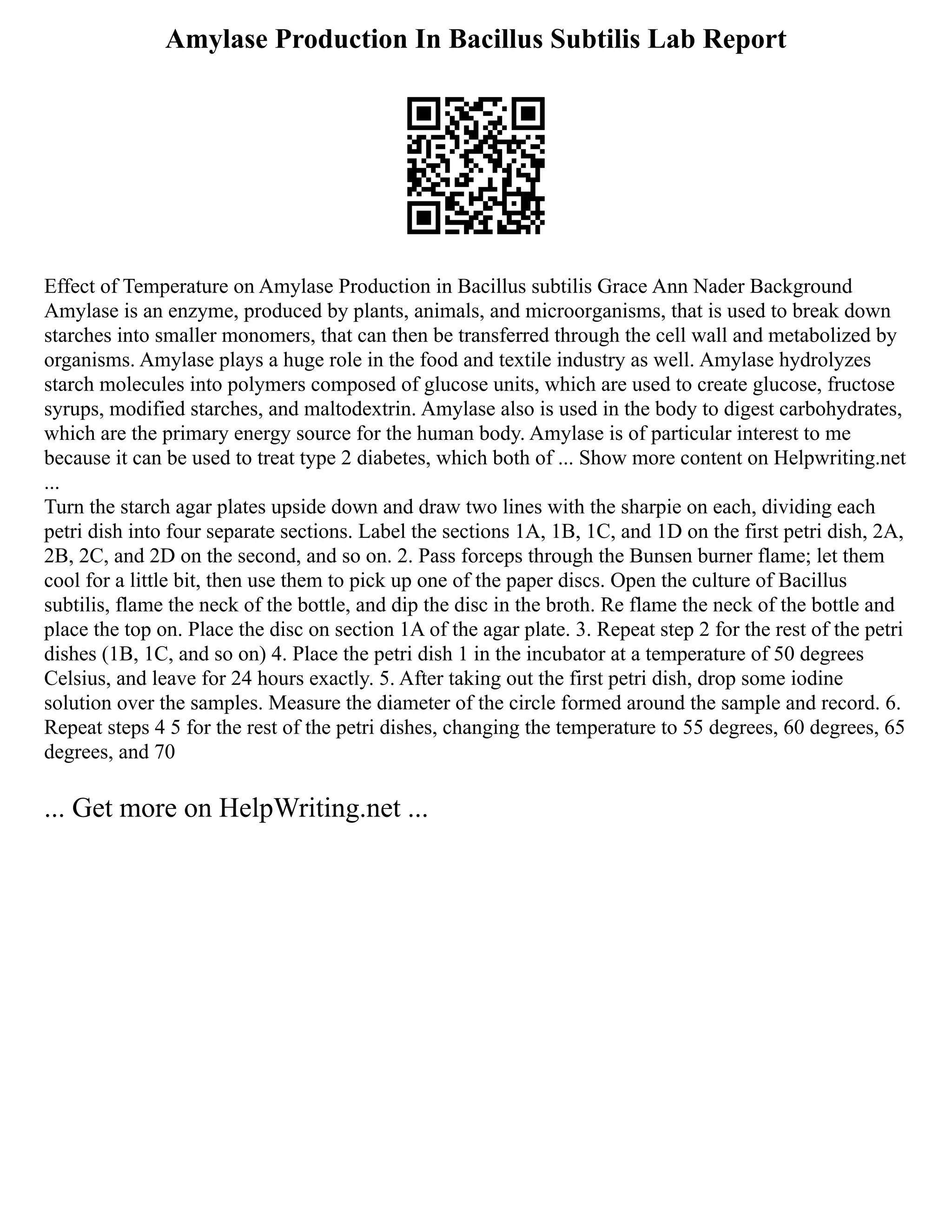Amylase Production In Bacillus Subtilis Lab Report
Effect of Temperature on Amylase Production in Bacillus subtilis Grace Ann Nader Background
Amylase is an enzyme, produced by plants, animals, and microorganisms, that is used to break down
starches into smaller monomers, that can then be transferred through the cell wall and metabolized by
organisms. Amylase plays a huge role in the food and textile industry as well. Amylase hydrolyzes
starch molecules into polymers composed of glucose units, which are used to create glucose, fructose
syrups, modified starches, and maltodextrin. Amylase also is used in the body to digest carbohydrates,
which are the primary energy source for the human body. Amylase is of particular interest to me
because it can be used to treat type 2 diabetes, which both of ... Show more content on Helpwriting.net
...
Turn the starch agar plates upside down and draw two lines with the sharpie on each, dividing each
petri dish into four separate sections. Label the sections 1A, 1B, 1C, and 1D on the first petri dish, 2A,
2B, 2C, and 2D on the second, and so on. 2. Pass forceps through the Bunsen burner flame; let them
cool for a little bit, then use them to pick up one of the paper discs. Open the culture of Bacillus
subtilis, flame the neck of the bottle, and dip the disc in the broth. Re flame the neck of the bottle and
place the top on. Place the disc on section 1A of the agar plate. 3. Repeat step 2 for the rest of the petri
dishes (1B, 1C, and so on) 4. Place the petri dish 1 in the incubator at a temperature of 50 degrees
Celsius, and leave for 24 hours exactly. 5. After taking out the first petri dish, drop some iodine
solution over the samples. Measure the diameter of the circle formed around the sample and record. 6.
Repeat steps 4 5 for the rest of the petri dishes, changing the temperature to 55 degrees, 60 degrees, 65
degrees, and 70
... Get more on HelpWriting.net ...
 