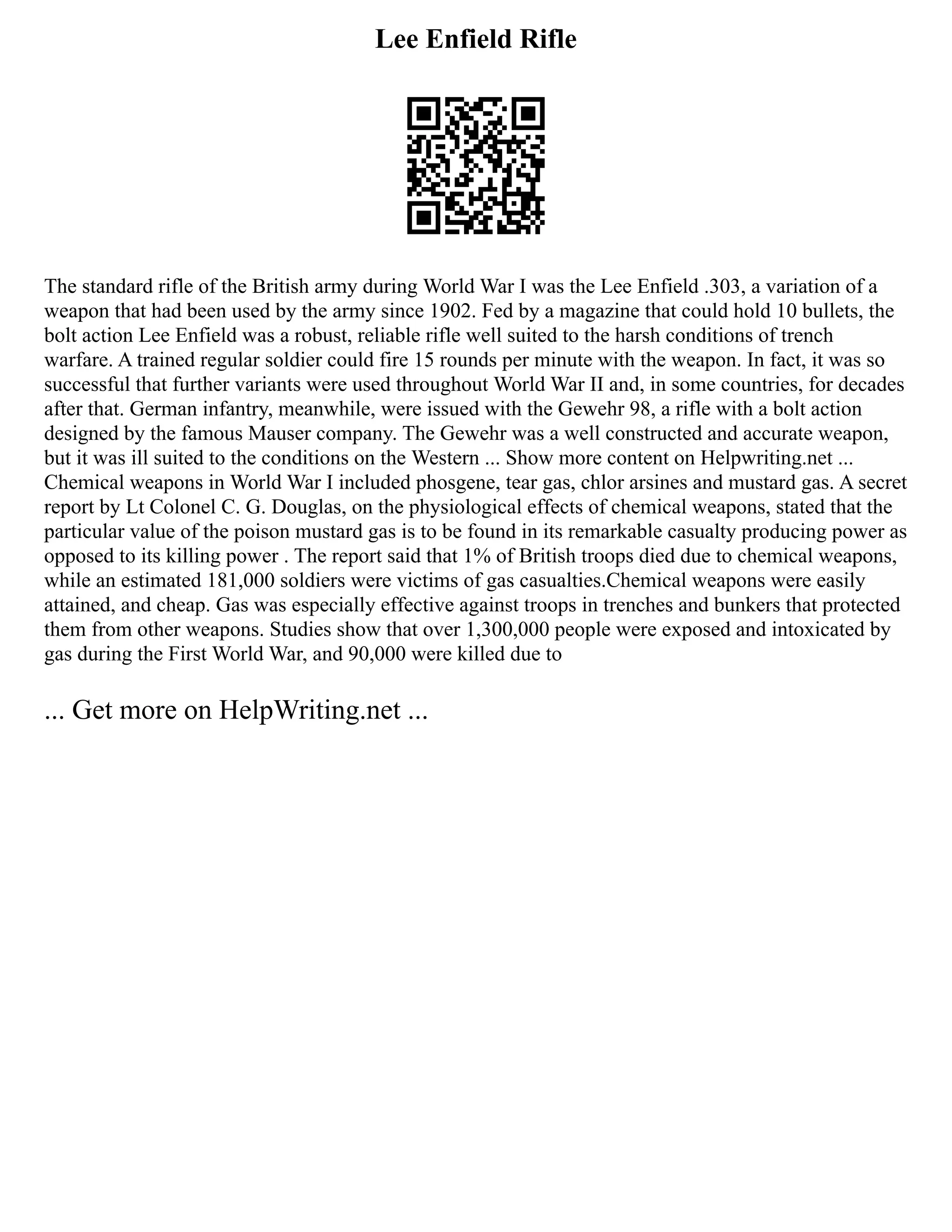 Lee Enfield Rifle
The standard rifle of the British army during World War I was the Lee Enfield .303, a variation of a
weapon that had been used by the army since 1902. Fed by a magazine that could hold 10 bullets, the
bolt action Lee Enfield was a robust, reliable rifle well suited to the harsh conditions of trench
warfare. A trained regular soldier could fire 15 rounds per minute with the weapon. In fact, it was so
successful that further variants were used throughout World War II and, in some countries, for decades
after that. German infantry, meanwhile, were issued with the Gewehr 98, a rifle with a bolt action
designed by the famous Mauser company. The Gewehr was a well constructed and accurate weapon,
but it was ill suited to the conditions on the Western ... Show more content on Helpwriting.net ...
Chemical weapons in World War I included phosgene, tear gas, chlor arsines and mustard gas. A secret
report by Lt Colonel C. G. Douglas, on the physiological effects of chemical weapons, stated that the
particular value of the poison mustard gas is to be found in its remarkable casualty producing power as
opposed to its killing power . The report said that 1% of British troops died due to chemical weapons,
while an estimated 181,000 soldiers were victims of gas casualties.Chemical weapons were easily
attained, and cheap. Gas was especially effective against troops in trenches and bunkers that protected
them from other weapons. Studies show that over 1,300,000 people were exposed and intoxicated by
gas during the First World War, and 90,000 were killed due to
... Get more on HelpWriting.net ...
 