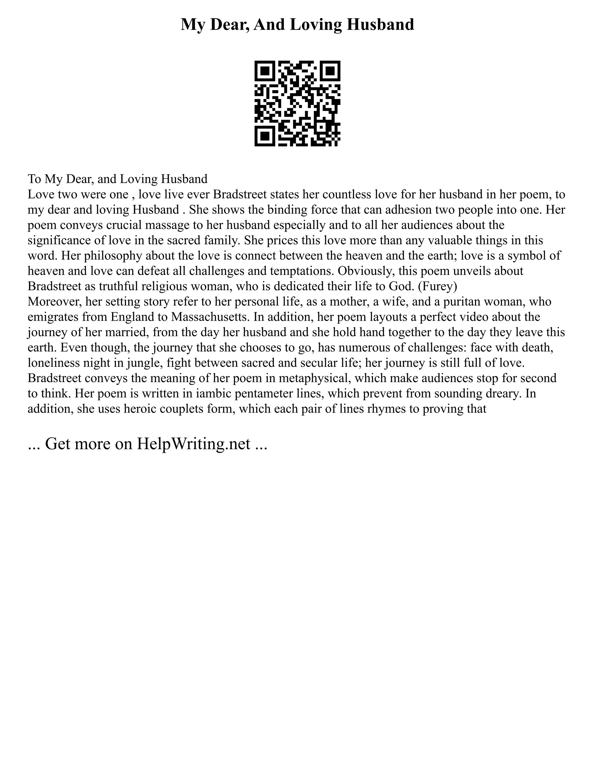My Dear, And Loving Husband
To My Dear, and Loving Husband
Love two were one , love live ever Bradstreet states her countless love for her husband in her poem, to
my dear and loving Husband . She shows the binding force that can adhesion two people into one. Her
poem conveys crucial massage to her husband especially and to all her audiences about the
significance of love in the sacred family. She prices this love more than any valuable things in this
word. Her philosophy about the love is connect between the heaven and the earth; love is a symbol of
heaven and love can defeat all challenges and temptations. Obviously, this poem unveils about
Bradstreet as truthful religious woman, who is dedicated their life to God. (Furey)
Moreover, her setting story refer to her personal life, as a mother, a wife, and a puritan woman, who
emigrates from England to Massachusetts. In addition, her poem layouts a perfect video about the
journey of her married, from the day her husband and she hold hand together to the day they leave this
earth. Even though, the journey that she chooses to go, has numerous of challenges: face with death,
loneliness night in jungle, fight between sacred and secular life; her journey is still full of love.
Bradstreet conveys the meaning of her poem in metaphysical, which make audiences stop for second
to think. Her poem is written in iambic pentameter lines, which prevent from sounding dreary. In
addition, she uses heroic couplets form, which each pair of lines rhymes to proving that
... Get more on HelpWriting.net ...
 