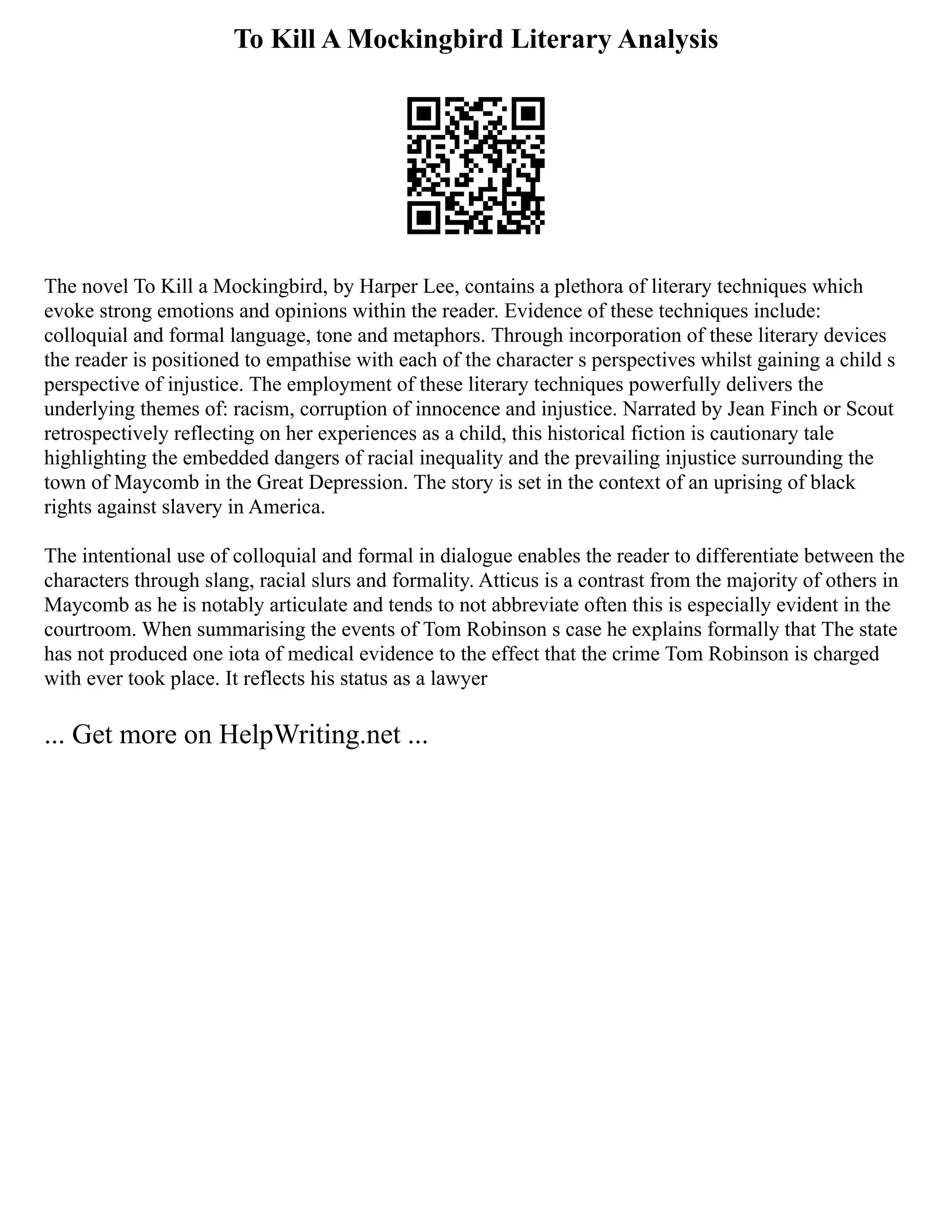 To Kill A Mockingbird Literary Analysis
The novel To Kill a Mockingbird, by Harper Lee, contains a plethora of literary techniques which
evoke strong emotions and opinions within the reader. Evidence of these techniques include:
colloquial and formal language, tone and metaphors. Through incorporation of these literary devices
the reader is positioned to empathise with each of the character s perspectives whilst gaining a child s
perspective of injustice. The employment of these literary techniques powerfully delivers the
underlying themes of: racism, corruption of innocence and injustice. Narrated by Jean Finch or Scout
retrospectively reflecting on her experiences as a child, this historical fiction is cautionary tale
highlighting the embedded dangers of racial inequality and the prevailing injustice surrounding the
town of Maycomb in the Great Depression. The story is set in the context of an uprising of black
rights against slavery in America.
The intentional use of colloquial and formal in dialogue enables the reader to differentiate between the
characters through slang, racial slurs and formality. Atticus is a contrast from the majority of others in
Maycomb as he is notably articulate and tends to not abbreviate often this is especially evident in the
courtroom. When summarising the events of Tom Robinson s case he explains formally that The state
has not produced one iota of medical evidence to the effect that the crime Tom Robinson is charged
with ever took place. It reflects his status as a lawyer
... Get more on HelpWriting.net ...
 