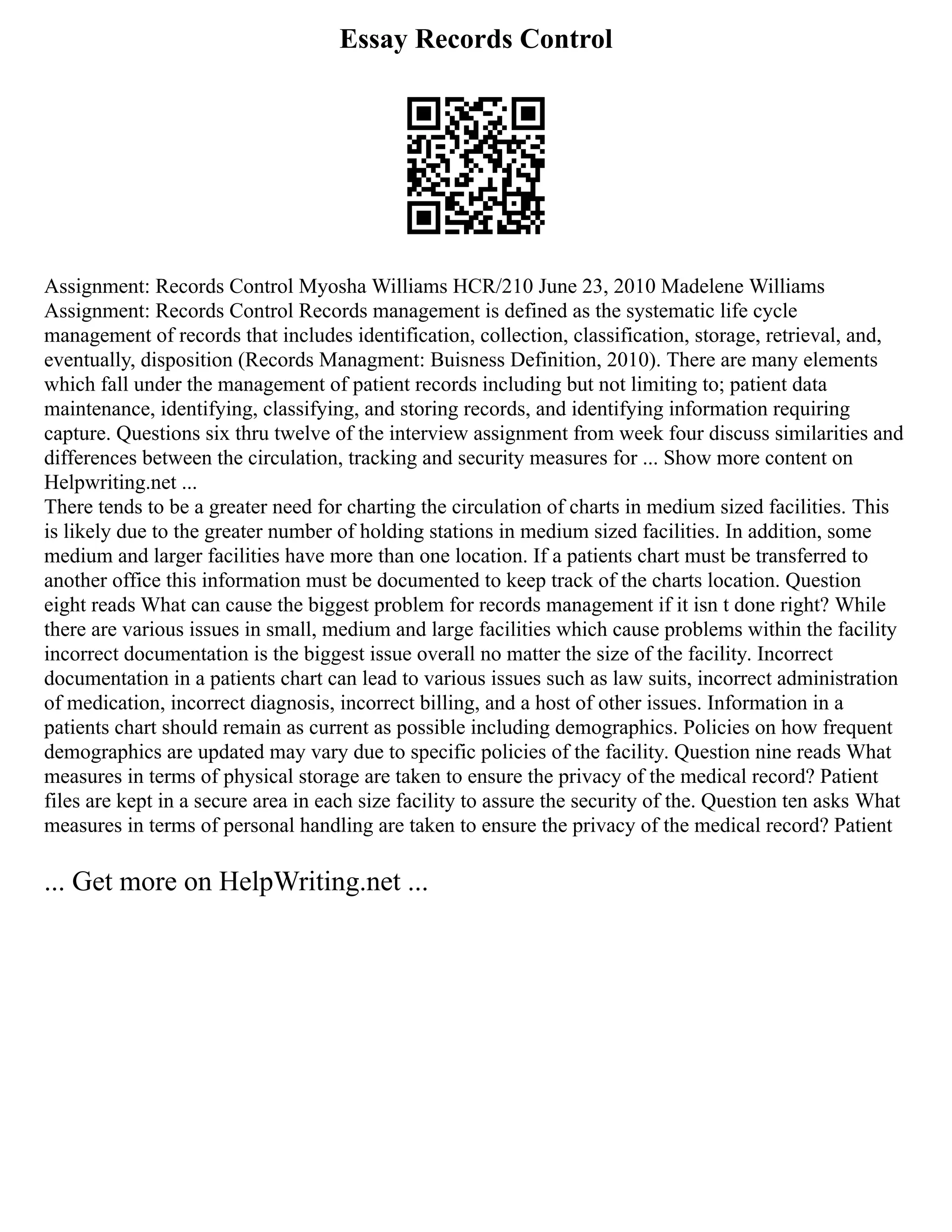 Essay Records Control
Assignment: Records Control Myosha Williams HCR/210 June 23, 2010 Madelene Williams
Assignment: Records Control Records management is defined as the systematic life cycle
management of records that includes identification, collection, classification, storage, retrieval, and,
eventually, disposition (Records Managment: Buisness Definition, 2010). There are many elements
which fall under the management of patient records including but not limiting to; patient data
maintenance, identifying, classifying, and storing records, and identifying information requiring
capture. Questions six thru twelve of the interview assignment from week four discuss similarities and
differences between the circulation, tracking and security measures for ... Show more content on
Helpwriting.net ...
There tends to be a greater need for charting the circulation of charts in medium sized facilities. This
is likely due to the greater number of holding stations in medium sized facilities. In addition, some
medium and larger facilities have more than one location. If a patients chart must be transferred to
another office this information must be documented to keep track of the charts location. Question
eight reads What can cause the biggest problem for records management if it isn t done right? While
there are various issues in small, medium and large facilities which cause problems within the facility
incorrect documentation is the biggest issue overall no matter the size of the facility. Incorrect
documentation in a patients chart can lead to various issues such as law suits, incorrect administration
of medication, incorrect diagnosis, incorrect billing, and a host of other issues. Information in a
patients chart should remain as current as possible including demographics. Policies on how frequent
demographics are updated may vary due to specific policies of the facility. Question nine reads What
measures in terms of physical storage are taken to ensure the privacy of the medical record? Patient
files are kept in a secure area in each size facility to assure the security of the. Question ten asks What
measures in terms of personal handling are taken to ensure the privacy of the medical record? Patient
... Get more on HelpWriting.net ...
 