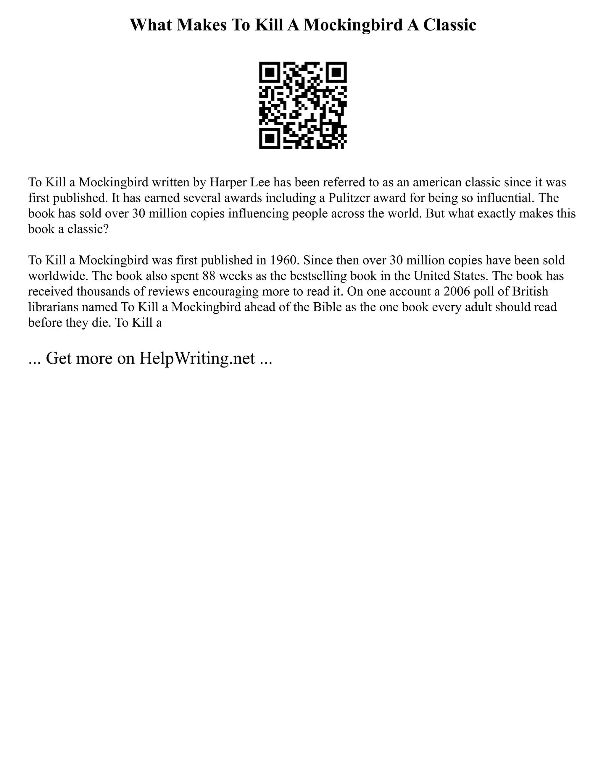 What Makes To Kill A Mockingbird A Classic
To Kill a Mockingbird written by Harper Lee has been referred to as an american classic since it was
first published. It has earned several awards including a Pulitzer award for being so influential. The
book has sold over 30 million copies influencing people across the world. But what exactly makes this
book a classic?
To Kill a Mockingbird was first published in 1960. Since then over 30 million copies have been sold
worldwide. The book also spent 88 weeks as the bestselling book in the United States. The book has
received thousands of reviews encouraging more to read it. On one account a 2006 poll of British
librarians named To Kill a Mockingbird ahead of the Bible as the one book every adult should read
before they die. To Kill a
... Get more on HelpWriting.net ...
 