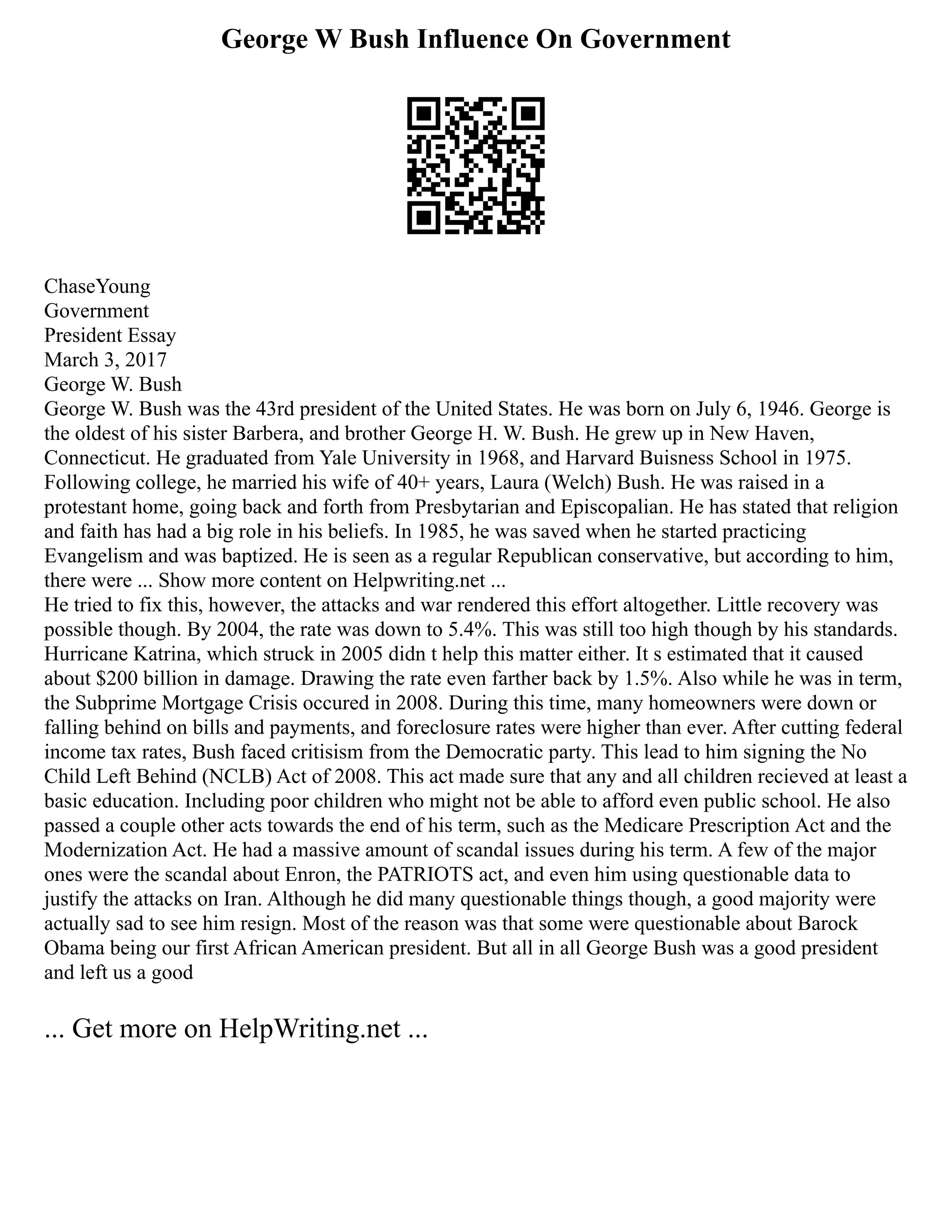 George W Bush Influence On Government
ChaseYoung
Government
President Essay
March 3, 2017
George W. Bush
George W. Bush was the 43rd president of the United States. He was born on July 6, 1946. George is
the oldest of his sister Barbera, and brother George H. W. Bush. He grew up in New Haven,
Connecticut. He graduated from Yale University in 1968, and Harvard Buisness School in 1975.
Following college, he married his wife of 40+ years, Laura (Welch) Bush. He was raised in a
protestant home, going back and forth from Presbytarian and Episcopalian. He has stated that religion
and faith has had a big role in his beliefs. In 1985, he was saved when he started practicing
Evangelism and was baptized. He is seen as a regular Republican conservative, but according to him,
there were ... Show more content on Helpwriting.net ...
He tried to fix this, however, the attacks and war rendered this effort altogether. Little recovery was
possible though. By 2004, the rate was down to 5.4%. This was still too high though by his standards.
Hurricane Katrina, which struck in 2005 didn t help this matter either. It s estimated that it caused
about $200 billion in damage. Drawing the rate even farther back by 1.5%. Also while he was in term,
the Subprime Mortgage Crisis occured in 2008. During this time, many homeowners were down or
falling behind on bills and payments, and foreclosure rates were higher than ever. After cutting federal
income tax rates, Bush faced critisism from the Democratic party. This lead to him signing the No
Child Left Behind (NCLB) Act of 2008. This act made sure that any and all children recieved at least a
basic education. Including poor children who might not be able to afford even public school. He also
passed a couple other acts towards the end of his term, such as the Medicare Prescription Act and the
Modernization Act. He had a massive amount of scandal issues during his term. A few of the major
ones were the scandal about Enron, the PATRIOTS act, and even him using questionable data to
justify the attacks on Iran. Although he did many questionable things though, a good majority were
actually sad to see him resign. Most of the reason was that some were questionable about Barock
Obama being our first African American president. But all in all George Bush was a good president
and left us a good
... Get more on HelpWriting.net ...
 