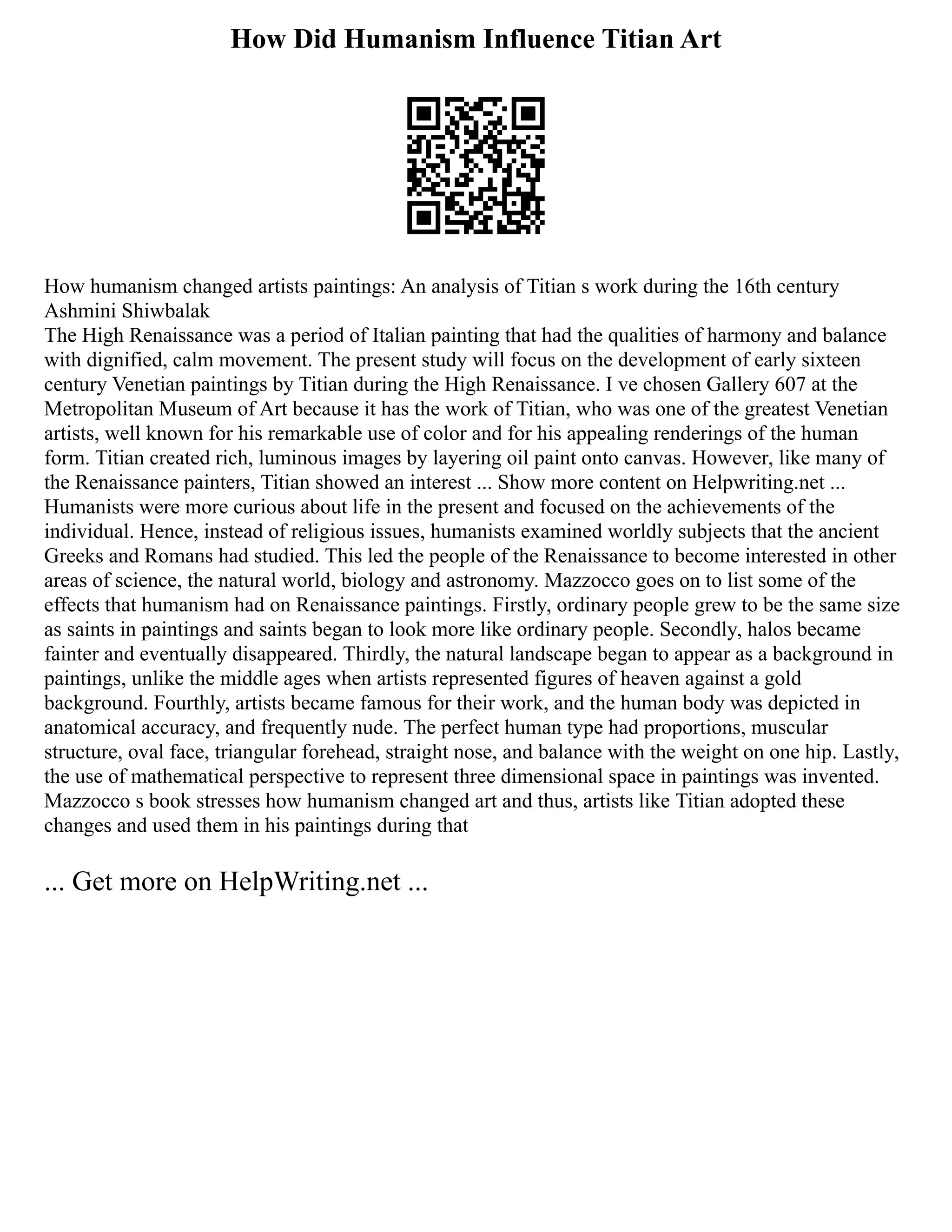 How Did Humanism Influence Titian Art
How humanism changed artists paintings: An analysis of Titian s work during the 16th century
Ashmini Shiwbalak
The High Renaissance was a period of Italian painting that had the qualities of harmony and balance
with dignified, calm movement. The present study will focus on the development of early sixteen
century Venetian paintings by Titian during the High Renaissance. I ve chosen Gallery 607 at the
Metropolitan Museum of Art because it has the work of Titian, who was one of the greatest Venetian
artists, well known for his remarkable use of color and for his appealing renderings of the human
form. Titian created rich, luminous images by layering oil paint onto canvas. However, like many of
the Renaissance painters, Titian showed an interest ... Show more content on Helpwriting.net ...
Humanists were more curious about life in the present and focused on the achievements of the
individual. Hence, instead of religious issues, humanists examined worldly subjects that the ancient
Greeks and Romans had studied. This led the people of the Renaissance to become interested in other
areas of science, the natural world, biology and astronomy. Mazzocco goes on to list some of the
effects that humanism had on Renaissance paintings. Firstly, ordinary people grew to be the same size
as saints in paintings and saints began to look more like ordinary people. Secondly, halos became
fainter and eventually disappeared. Thirdly, the natural landscape began to appear as a background in
paintings, unlike the middle ages when artists represented figures of heaven against a gold
background. Fourthly, artists became famous for their work, and the human body was depicted in
anatomical accuracy, and frequently nude. The perfect human type had proportions, muscular
structure, oval face, triangular forehead, straight nose, and balance with the weight on one hip. Lastly,
the use of mathematical perspective to represent three dimensional space in paintings was invented.
Mazzocco s book stresses how humanism changed art and thus, artists like Titian adopted these
changes and used them in his paintings during that
... Get more on HelpWriting.net ...
 