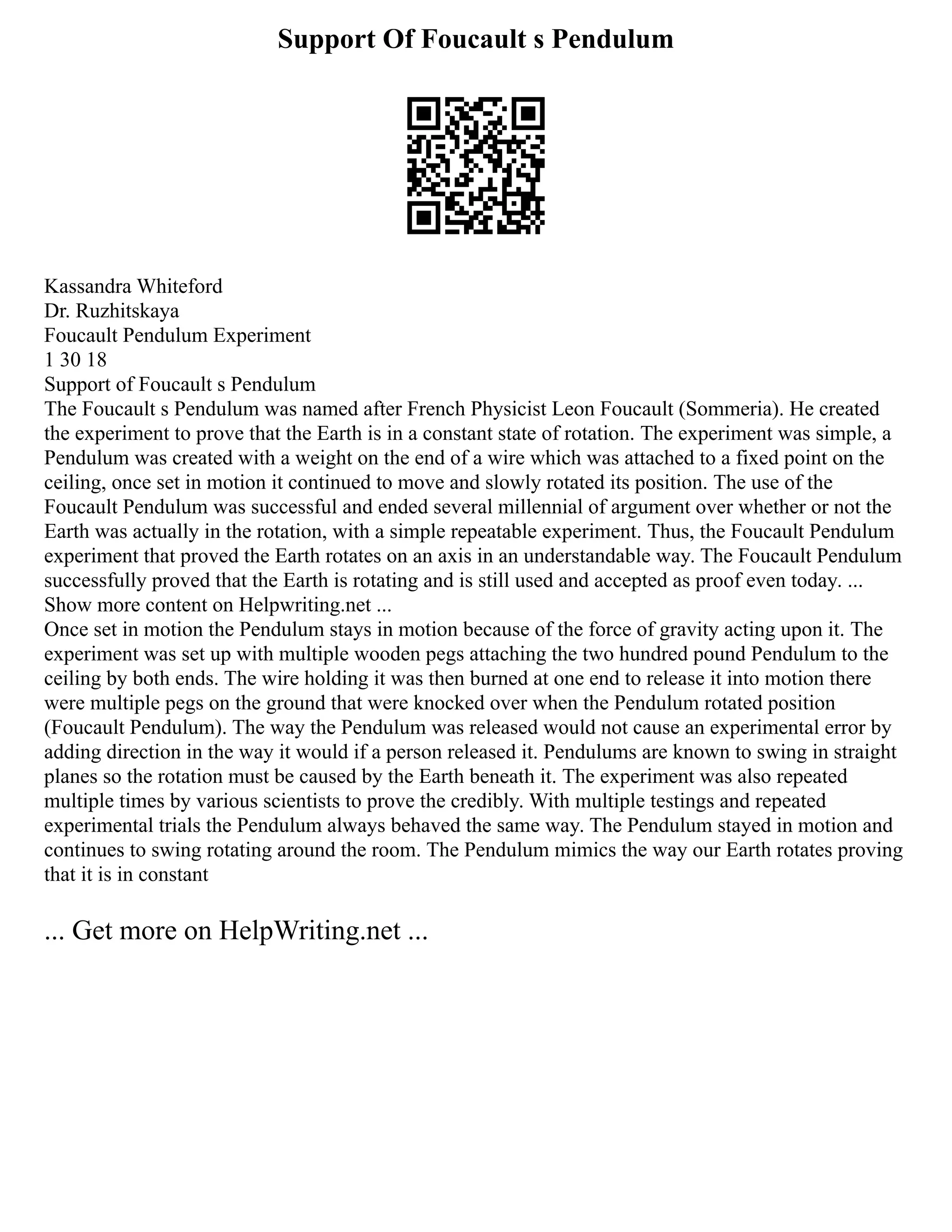 Support Of Foucault s Pendulum
Kassandra Whiteford
Dr. Ruzhitskaya
Foucault Pendulum Experiment
1 30 18
Support of Foucault s Pendulum
The Foucault s Pendulum was named after French Physicist Leon Foucault (Sommeria). He created
the experiment to prove that the Earth is in a constant state of rotation. The experiment was simple, a
Pendulum was created with a weight on the end of a wire which was attached to a fixed point on the
ceiling, once set in motion it continued to move and slowly rotated its position. The use of the
Foucault Pendulum was successful and ended several millennial of argument over whether or not the
Earth was actually in the rotation, with a simple repeatable experiment. Thus, the Foucault Pendulum
experiment that proved the Earth rotates on an axis in an understandable way. The Foucault Pendulum
successfully proved that the Earth is rotating and is still used and accepted as proof even today. ...
Show more content on Helpwriting.net ...
Once set in motion the Pendulum stays in motion because of the force of gravity acting upon it. The
experiment was set up with multiple wooden pegs attaching the two hundred pound Pendulum to the
ceiling by both ends. The wire holding it was then burned at one end to release it into motion there
were multiple pegs on the ground that were knocked over when the Pendulum rotated position
(Foucault Pendulum). The way the Pendulum was released would not cause an experimental error by
adding direction in the way it would if a person released it. Pendulums are known to swing in straight
planes so the rotation must be caused by the Earth beneath it. The experiment was also repeated
multiple times by various scientists to prove the credibly. With multiple testings and repeated
experimental trials the Pendulum always behaved the same way. The Pendulum stayed in motion and
continues to swing rotating around the room. The Pendulum mimics the way our Earth rotates proving
that it is in constant
... Get more on HelpWriting.net ...
 