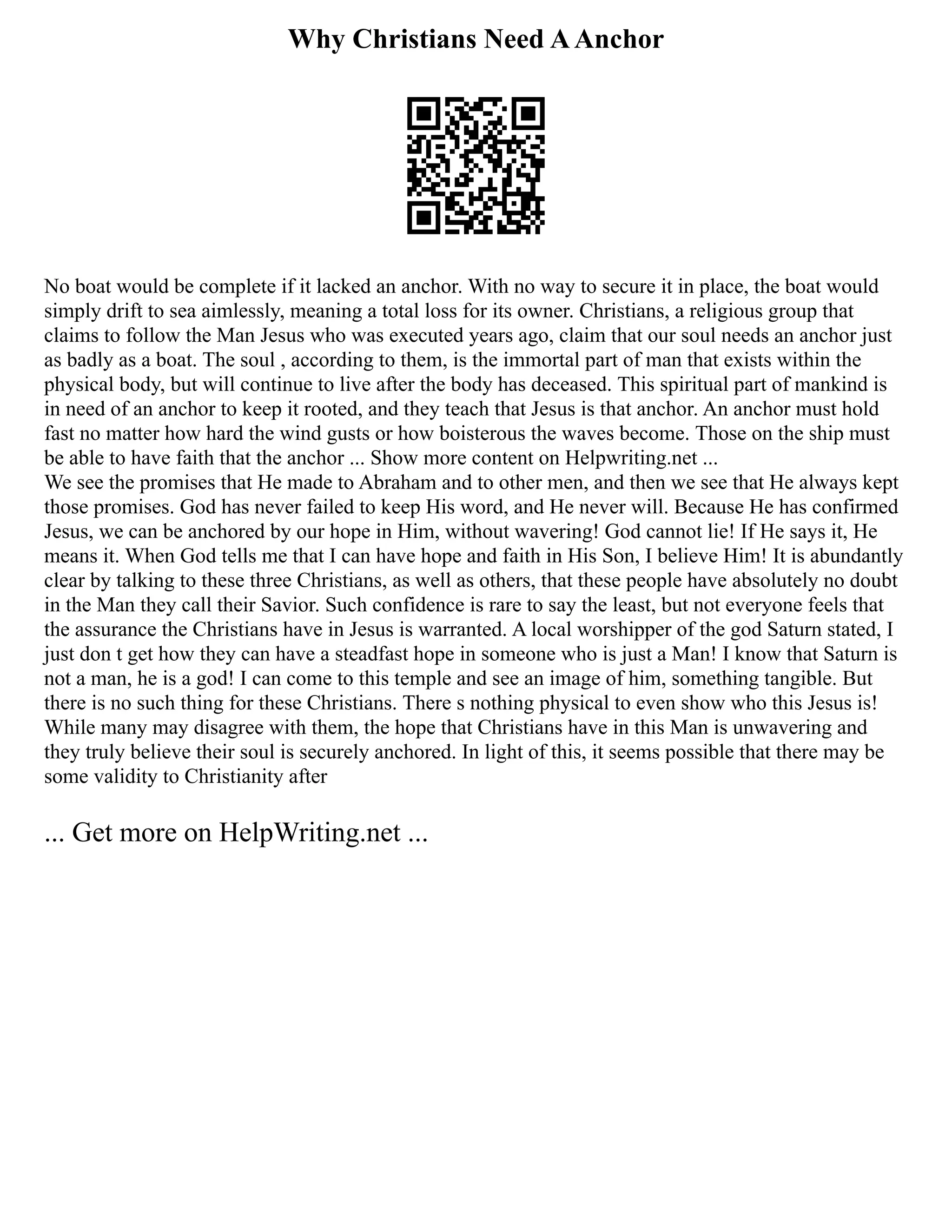 Why Christians Need AAnchor
No boat would be complete if it lacked an anchor. With no way to secure it in place, the boat would
simply drift to sea aimlessly, meaning a total loss for its owner. Christians, a religious group that
claims to follow the Man Jesus who was executed years ago, claim that our soul needs an anchor just
as badly as a boat. The soul , according to them, is the immortal part of man that exists within the
physical body, but will continue to live after the body has deceased. This spiritual part of mankind is
in need of an anchor to keep it rooted, and they teach that Jesus is that anchor. An anchor must hold
fast no matter how hard the wind gusts or how boisterous the waves become. Those on the ship must
be able to have faith that the anchor ... Show more content on Helpwriting.net ...
We see the promises that He made to Abraham and to other men, and then we see that He always kept
those promises. God has never failed to keep His word, and He never will. Because He has confirmed
Jesus, we can be anchored by our hope in Him, without wavering! God cannot lie! If He says it, He
means it. When God tells me that I can have hope and faith in His Son, I believe Him! It is abundantly
clear by talking to these three Christians, as well as others, that these people have absolutely no doubt
in the Man they call their Savior. Such confidence is rare to say the least, but not everyone feels that
the assurance the Christians have in Jesus is warranted. A local worshipper of the god Saturn stated, I
just don t get how they can have a steadfast hope in someone who is just a Man! I know that Saturn is
not a man, he is a god! I can come to this temple and see an image of him, something tangible. But
there is no such thing for these Christians. There s nothing physical to even show who this Jesus is!
While many may disagree with them, the hope that Christians have in this Man is unwavering and
they truly believe their soul is securely anchored. In light of this, it seems possible that there may be
some validity to Christianity after
... Get more on HelpWriting.net ...
 