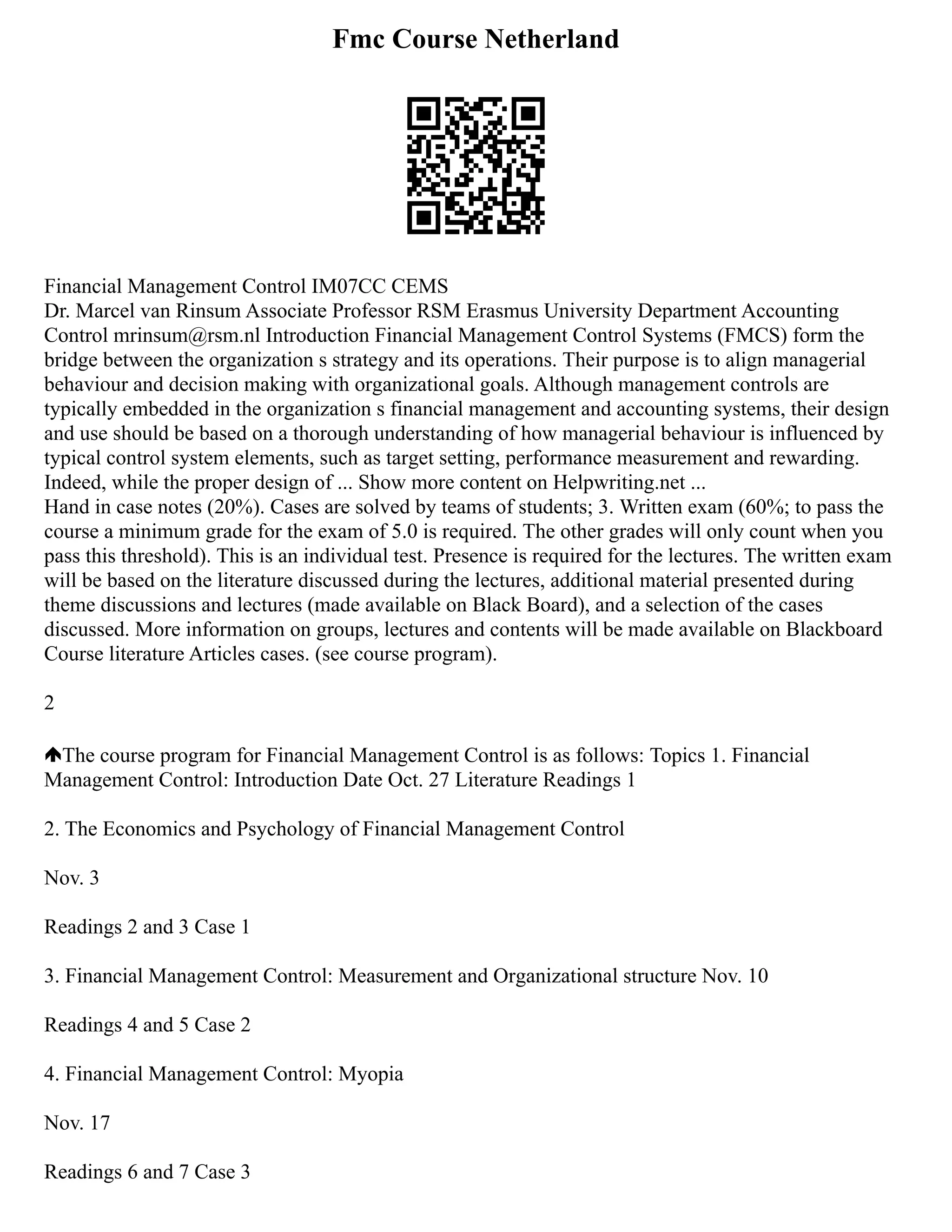 Fmc Course Netherland
Financial Management Control IM07CC CEMS
Dr. Marcel van Rinsum Associate Professor RSM Erasmus University Department Accounting
Control mrinsum@rsm.nl Introduction Financial Management Control Systems (FMCS) form the
bridge between the organization s strategy and its operations. Their purpose is to align managerial
behaviour and decision making with organizational goals. Although management controls are
typically embedded in the organization s financial management and accounting systems, their design
and use should be based on a thorough understanding of how managerial behaviour is influenced by
typical control system elements, such as target setting, performance measurement and rewarding.
Indeed, while the proper design of ... Show more content on Helpwriting.net ...
Hand in case notes (20%). Cases are solved by teams of students; 3. Written exam (60%; to pass the
course a minimum grade for the exam of 5.0 is required. The other grades will only count when you
pass this threshold). This is an individual test. Presence is required for the lectures. The written exam
will be based on the literature discussed during the lectures, additional material presented during
theme discussions and lectures (made available on Black Board), and a selection of the cases
discussed. More information on groups, lectures and contents will be made available on Blackboard
Course literature Articles cases. (see course program).
2
The course program for Financial Management Control is as follows: Topics 1. Financial
Management Control: Introduction Date Oct. 27 Literature Readings 1
2. The Economics and Psychology of Financial Management Control
Nov. 3
Readings 2 and 3 Case 1
3. Financial Management Control: Measurement and Organizational structure Nov. 10
Readings 4 and 5 Case 2
4. Financial Management Control: Myopia
Nov. 17
Readings 6 and 7 Case 3
 