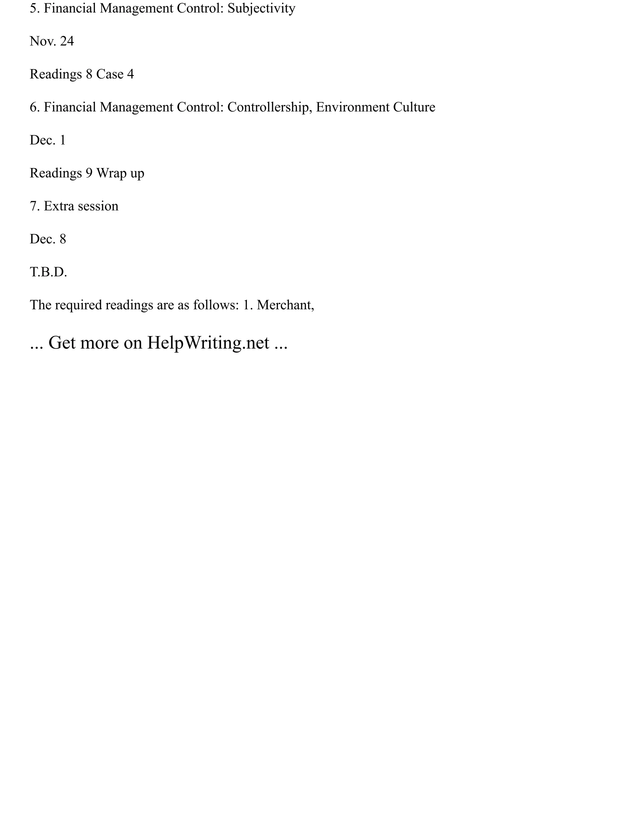 5. Financial Management Control: Subjectivity
Nov. 24
Readings 8 Case 4
6. Financial Management Control: Controllership, Environment Culture
Dec. 1
Readings 9 Wrap up
7. Extra session
Dec. 8
T.B.D.
The required readings are as follows: 1. Merchant,
... Get more on HelpWriting.net ...
 