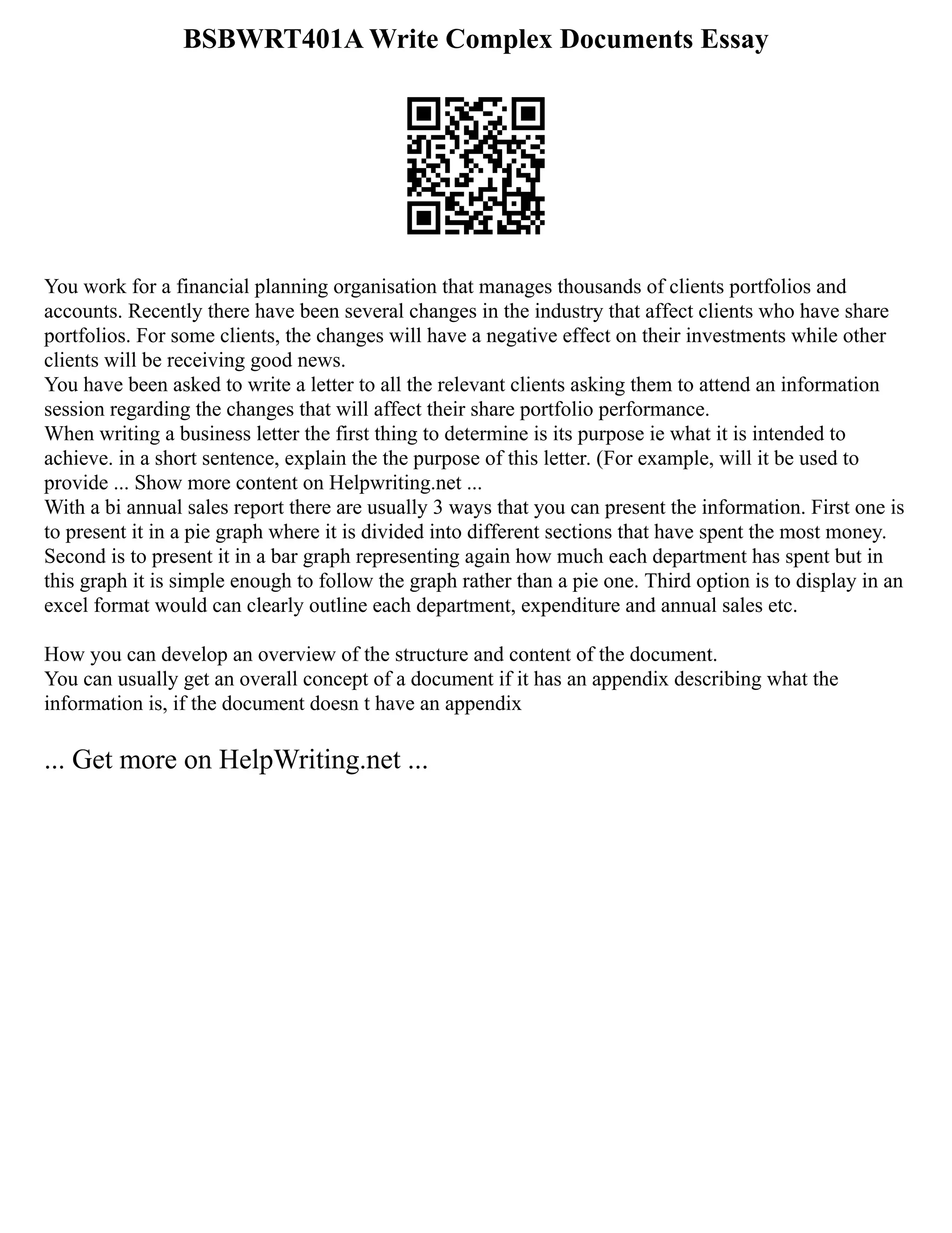 BSBWRT401A Write Complex Documents Essay
You work for a financial planning organisation that manages thousands of clients portfolios and
accounts. Recently there have been several changes in the industry that affect clients who have share
portfolios. For some clients, the changes will have a negative effect on their investments while other
clients will be receiving good news.
You have been asked to write a letter to all the relevant clients asking them to attend an information
session regarding the changes that will affect their share portfolio performance.
When writing a business letter the first thing to determine is its purpose ie what it is intended to
achieve. in a short sentence, explain the the purpose of this letter. (For example, will it be used to
provide ... Show more content on Helpwriting.net ...
With a bi annual sales report there are usually 3 ways that you can present the information. First one is
to present it in a pie graph where it is divided into different sections that have spent the most money.
Second is to present it in a bar graph representing again how much each department has spent but in
this graph it is simple enough to follow the graph rather than a pie one. Third option is to display in an
excel format would can clearly outline each department, expenditure and annual sales etc.
How you can develop an overview of the structure and content of the document.
You can usually get an overall concept of a document if it has an appendix describing what the
information is, if the document doesn t have an appendix
... Get more on HelpWriting.net ...
 
