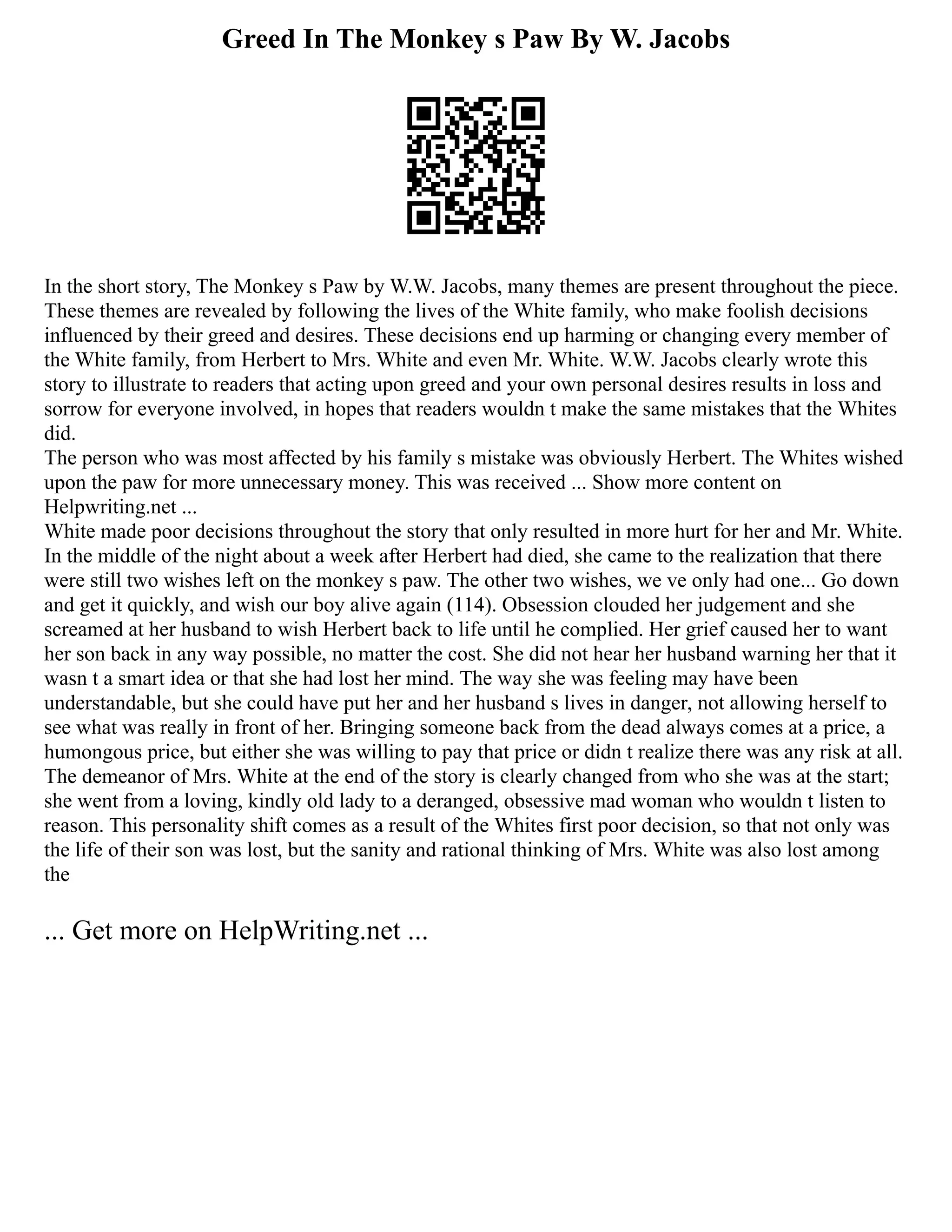 Greed In The Monkey s Paw By W. Jacobs
In the short story, The Monkey s Paw by W.W. Jacobs, many themes are present throughout the piece.
These themes are revealed by following the lives of the White family, who make foolish decisions
influenced by their greed and desires. These decisions end up harming or changing every member of
the White family, from Herbert to Mrs. White and even Mr. White. W.W. Jacobs clearly wrote this
story to illustrate to readers that acting upon greed and your own personal desires results in loss and
sorrow for everyone involved, in hopes that readers wouldn t make the same mistakes that the Whites
did.
The person who was most affected by his family s mistake was obviously Herbert. The Whites wished
upon the paw for more unnecessary money. This was received ... Show more content on
Helpwriting.net ...
White made poor decisions throughout the story that only resulted in more hurt for her and Mr. White.
In the middle of the night about a week after Herbert had died, she came to the realization that there
were still two wishes left on the monkey s paw. The other two wishes, we ve only had one... Go down
and get it quickly, and wish our boy alive again (114). Obsession clouded her judgement and she
screamed at her husband to wish Herbert back to life until he complied. Her grief caused her to want
her son back in any way possible, no matter the cost. She did not hear her husband warning her that it
wasn t a smart idea or that she had lost her mind. The way she was feeling may have been
understandable, but she could have put her and her husband s lives in danger, not allowing herself to
see what was really in front of her. Bringing someone back from the dead always comes at a price, a
humongous price, but either she was willing to pay that price or didn t realize there was any risk at all.
The demeanor of Mrs. White at the end of the story is clearly changed from who she was at the start;
she went from a loving, kindly old lady to a deranged, obsessive mad woman who wouldn t listen to
reason. This personality shift comes as a result of the Whites first poor decision, so that not only was
the life of their son was lost, but the sanity and rational thinking of Mrs. White was also lost among
the
... Get more on HelpWriting.net ...
 