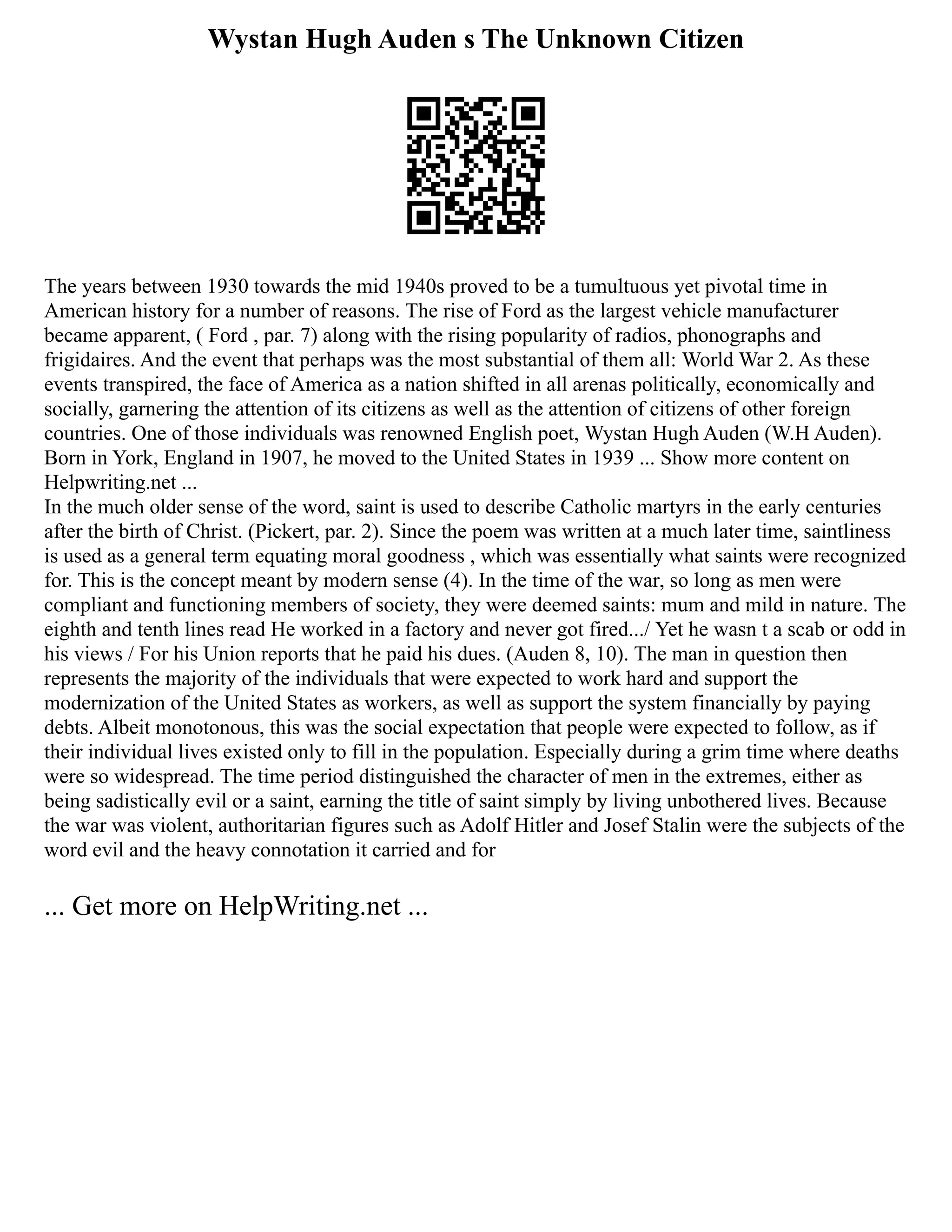 Wystan Hugh Auden s The Unknown Citizen
The years between 1930 towards the mid 1940s proved to be a tumultuous yet pivotal time in
American history for a number of reasons. The rise of Ford as the largest vehicle manufacturer
became apparent, ( Ford , par. 7) along with the rising popularity of radios, phonographs and
frigidaires. And the event that perhaps was the most substantial of them all: World War 2. As these
events transpired, the face of America as a nation shifted in all arenas politically, economically and
socially, garnering the attention of its citizens as well as the attention of citizens of other foreign
countries. One of those individuals was renowned English poet, Wystan Hugh Auden (W.H Auden).
Born in York, England in 1907, he moved to the United States in 1939 ... Show more content on
Helpwriting.net ...
In the much older sense of the word, saint is used to describe Catholic martyrs in the early centuries
after the birth of Christ. (Pickert, par. 2). Since the poem was written at a much later time, saintliness
is used as a general term equating moral goodness , which was essentially what saints were recognized
for. This is the concept meant by modern sense (4). In the time of the war, so long as men were
compliant and functioning members of society, they were deemed saints: mum and mild in nature. The
eighth and tenth lines read He worked in a factory and never got fired.../ Yet he wasn t a scab or odd in
his views / For his Union reports that he paid his dues. (Auden 8, 10). The man in question then
represents the majority of the individuals that were expected to work hard and support the
modernization of the United States as workers, as well as support the system financially by paying
debts. Albeit monotonous, this was the social expectation that people were expected to follow, as if
their individual lives existed only to fill in the population. Especially during a grim time where deaths
were so widespread. The time period distinguished the character of men in the extremes, either as
being sadistically evil or a saint, earning the title of saint simply by living unbothered lives. Because
the war was violent, authoritarian figures such as Adolf Hitler and Josef Stalin were the subjects of the
word evil and the heavy connotation it carried and for
... Get more on HelpWriting.net ...
 