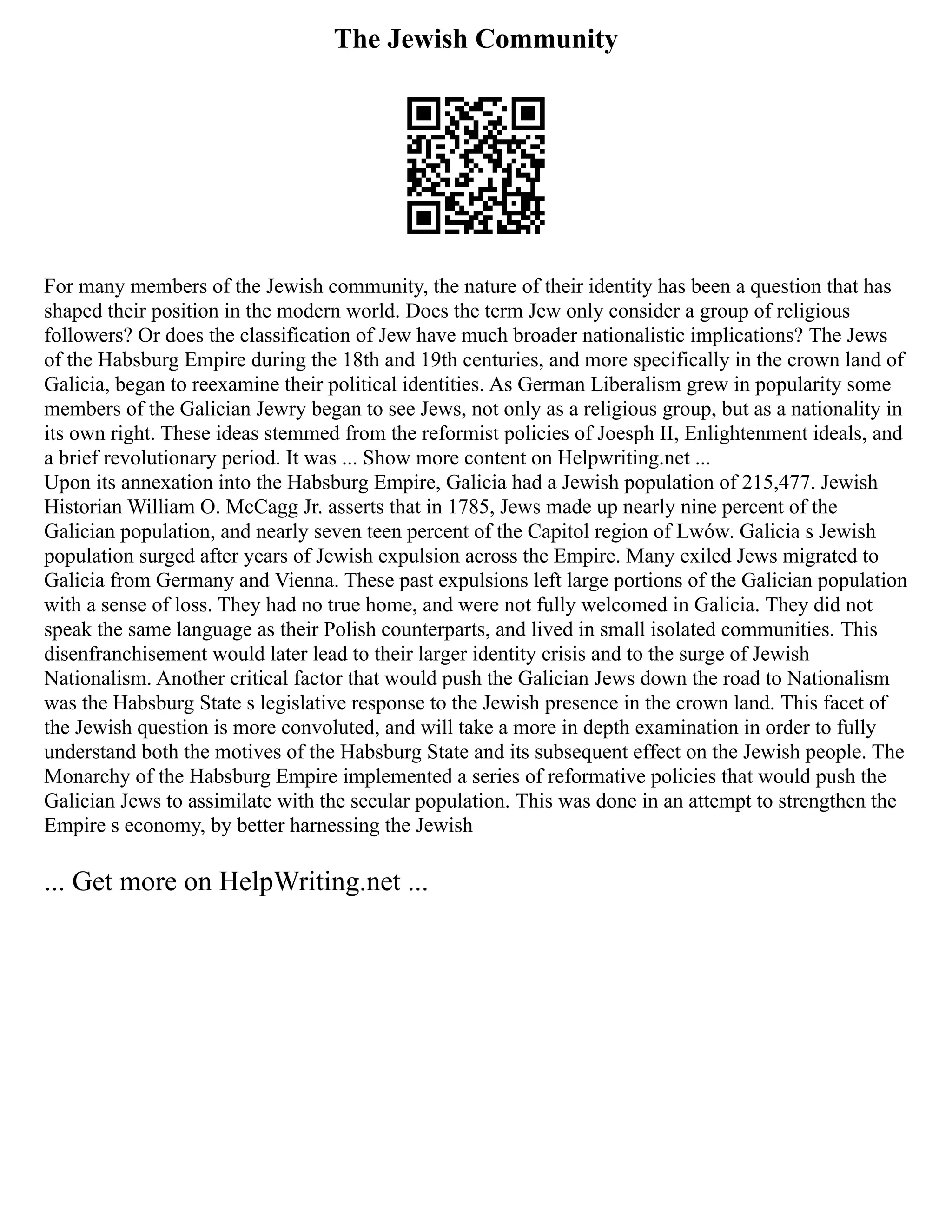The Jewish Community
For many members of the Jewish community, the nature of their identity has been a question that has
shaped their position in the modern world. Does the term Jew only consider a group of religious
followers? Or does the classification of Jew have much broader nationalistic implications? The Jews
of the Habsburg Empire during the 18th and 19th centuries, and more specifically in the crown land of
Galicia, began to reexamine their political identities. As German Liberalism grew in popularity some
members of the Galician Jewry began to see Jews, not only as a religious group, but as a nationality in
its own right. These ideas stemmed from the reformist policies of Joesph II, Enlightenment ideals, and
a brief revolutionary period. It was ... Show more content on Helpwriting.net ...
Upon its annexation into the Habsburg Empire, Galicia had a Jewish population of 215,477. Jewish
Historian William O. McCagg Jr. asserts that in 1785, Jews made up nearly nine percent of the
Galician population, and nearly seven teen percent of the Capitol region of Lwów. Galicia s Jewish
population surged after years of Jewish expulsion across the Empire. Many exiled Jews migrated to
Galicia from Germany and Vienna. These past expulsions left large portions of the Galician population
with a sense of loss. They had no true home, and were not fully welcomed in Galicia. They did not
speak the same language as their Polish counterparts, and lived in small isolated communities. This
disenfranchisement would later lead to their larger identity crisis and to the surge of Jewish
Nationalism. Another critical factor that would push the Galician Jews down the road to Nationalism
was the Habsburg State s legislative response to the Jewish presence in the crown land. This facet of
the Jewish question is more convoluted, and will take a more in depth examination in order to fully
understand both the motives of the Habsburg State and its subsequent effect on the Jewish people. The
Monarchy of the Habsburg Empire implemented a series of reformative policies that would push the
Galician Jews to assimilate with the secular population. This was done in an attempt to strengthen the
Empire s economy, by better harnessing the Jewish
... Get more on HelpWriting.net ...
 