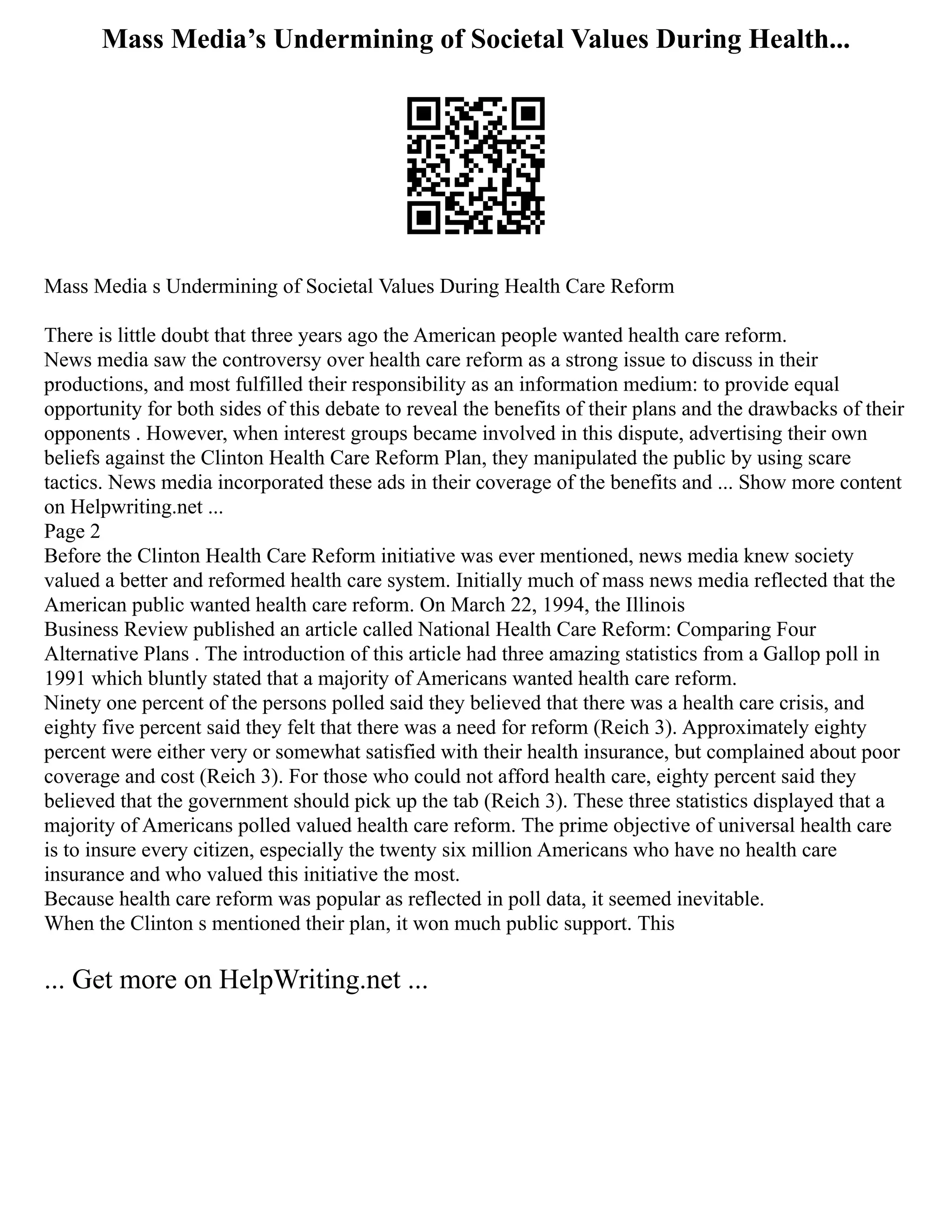 Mass Media’s Undermining of Societal Values During Health...
Mass Media s Undermining of Societal Values During Health Care Reform
There is little doubt that three years ago the American people wanted health care reform.
News media saw the controversy over health care reform as a strong issue to discuss in their
productions, and most fulfilled their responsibility as an information medium: to provide equal
opportunity for both sides of this debate to reveal the benefits of their plans and the drawbacks of their
opponents . However, when interest groups became involved in this dispute, advertising their own
beliefs against the Clinton Health Care Reform Plan, they manipulated the public by using scare
tactics. News media incorporated these ads in their coverage of the benefits and ... Show more content
on Helpwriting.net ...
Page 2
Before the Clinton Health Care Reform initiative was ever mentioned, news media knew society
valued a better and reformed health care system. Initially much of mass news media reflected that the
American public wanted health care reform. On March 22, 1994, the Illinois
Business Review published an article called National Health Care Reform: Comparing Four
Alternative Plans . The introduction of this article had three amazing statistics from a Gallop poll in
1991 which bluntly stated that a majority of Americans wanted health care reform.
Ninety one percent of the persons polled said they believed that there was a health care crisis, and
eighty five percent said they felt that there was a need for reform (Reich 3). Approximately eighty
percent were either very or somewhat satisfied with their health insurance, but complained about poor
coverage and cost (Reich 3). For those who could not afford health care, eighty percent said they
believed that the government should pick up the tab (Reich 3). These three statistics displayed that a
majority of Americans polled valued health care reform. The prime objective of universal health care
is to insure every citizen, especially the twenty six million Americans who have no health care
insurance and who valued this initiative the most.
Because health care reform was popular as reflected in poll data, it seemed inevitable.
When the Clinton s mentioned their plan, it won much public support. This
... Get more on HelpWriting.net ...
 