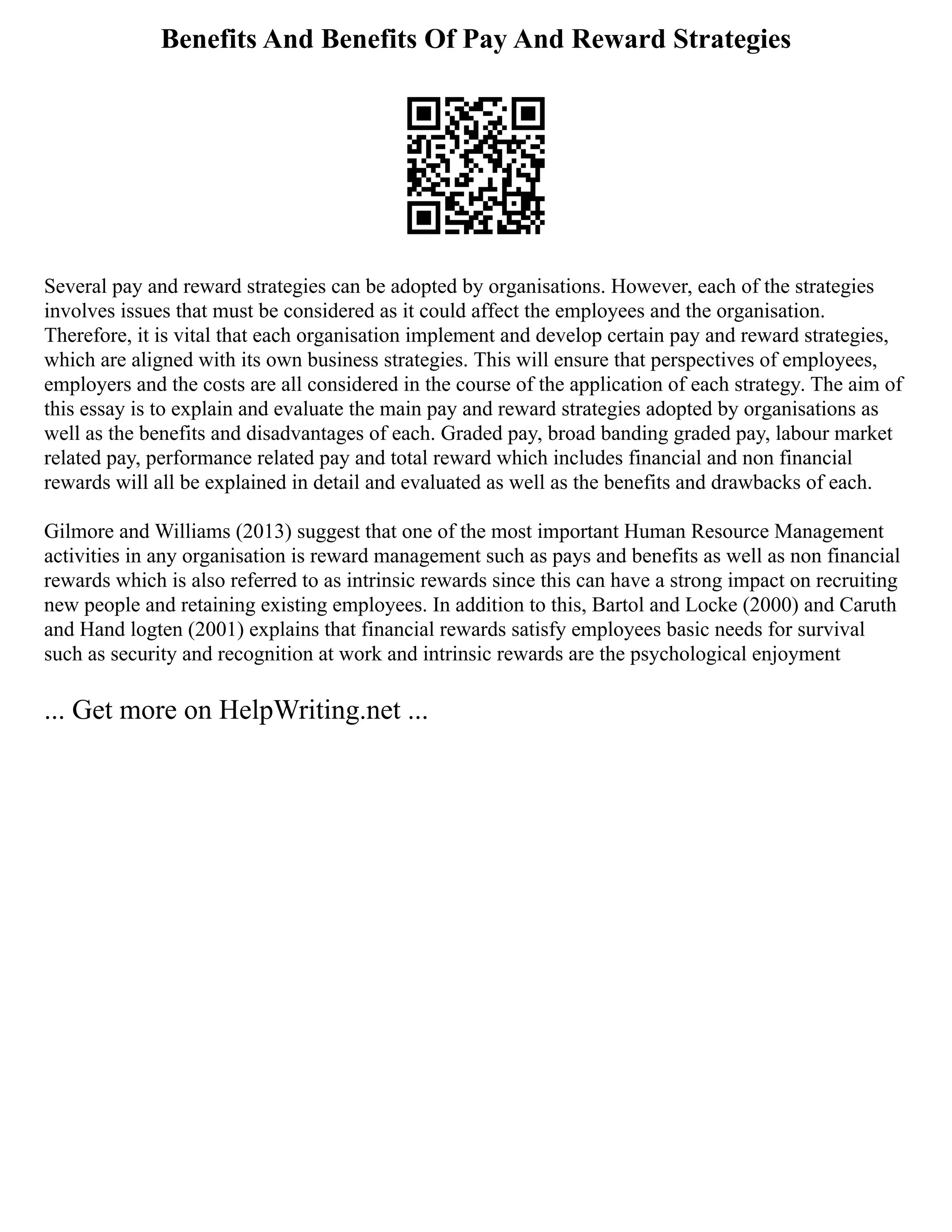 Benefits And Benefits Of Pay And Reward Strategies
Several pay and reward strategies can be adopted by organisations. However, each of the strategies
involves issues that must be considered as it could affect the employees and the organisation.
Therefore, it is vital that each organisation implement and develop certain pay and reward strategies,
which are aligned with its own business strategies. This will ensure that perspectives of employees,
employers and the costs are all considered in the course of the application of each strategy. The aim of
this essay is to explain and evaluate the main pay and reward strategies adopted by organisations as
well as the benefits and disadvantages of each. Graded pay, broad banding graded pay, labour market
related pay, performance related pay and total reward which includes financial and non financial
rewards will all be explained in detail and evaluated as well as the benefits and drawbacks of each.
Gilmore and Williams (2013) suggest that one of the most important Human Resource Management
activities in any organisation is reward management such as pays and benefits as well as non financial
rewards which is also referred to as intrinsic rewards since this can have a strong impact on recruiting
new people and retaining existing employees. In addition to this, Bartol and Locke (2000) and Caruth
and Hand logten (2001) explains that financial rewards satisfy employees basic needs for survival
such as security and recognition at work and intrinsic rewards are the psychological enjoyment
... Get more on HelpWriting.net ...
 