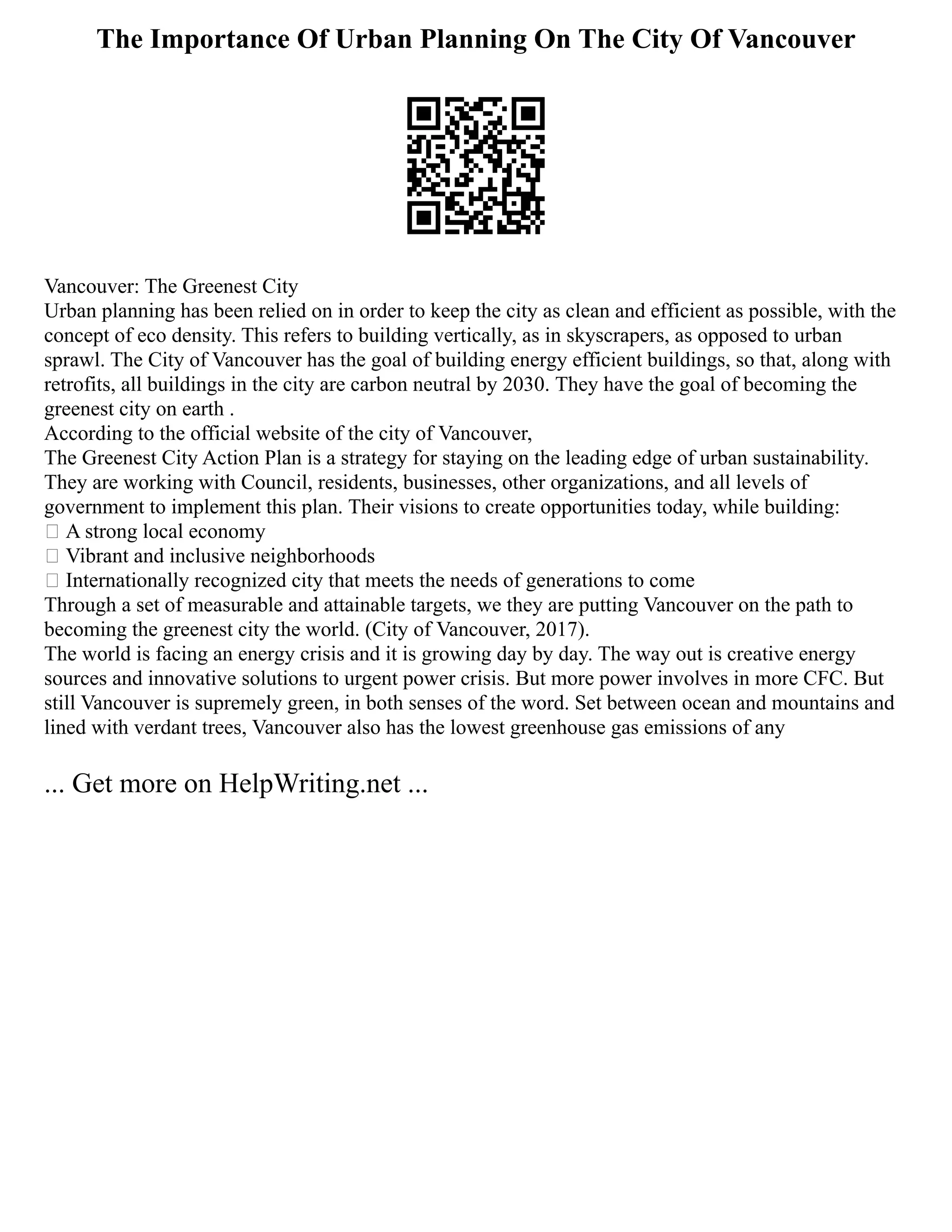 The Importance Of Urban Planning On The City Of Vancouver
Vancouver: The Greenest City
Urban planning has been relied on in order to keep the city as clean and efficient as possible, with the
concept of eco density. This refers to building vertically, as in skyscrapers, as opposed to urban
sprawl. The City of Vancouver has the goal of building energy efficient buildings, so that, along with
retrofits, all buildings in the city are carbon neutral by 2030. They have the goal of becoming the
greenest city on earth .
According to the official website of the city of Vancouver,
The Greenest City Action Plan is a strategy for staying on the leading edge of urban sustainability.
They are working with Council, residents, businesses, other organizations, and all levels of
government to implement this plan. Their visions to create opportunities today, while building:
 A strong local economy
 Vibrant and inclusive neighborhoods
 Internationally recognized city that meets the needs of generations to come
Through a set of measurable and attainable targets, we they are putting Vancouver on the path to
becoming the greenest city the world. (City of Vancouver, 2017).
The world is facing an energy crisis and it is growing day by day. The way out is creative energy
sources and innovative solutions to urgent power crisis. But more power involves in more CFC. But
still Vancouver is supremely green, in both senses of the word. Set between ocean and mountains and
lined with verdant trees, Vancouver also has the lowest greenhouse gas emissions of any
... Get more on HelpWriting.net ...
 