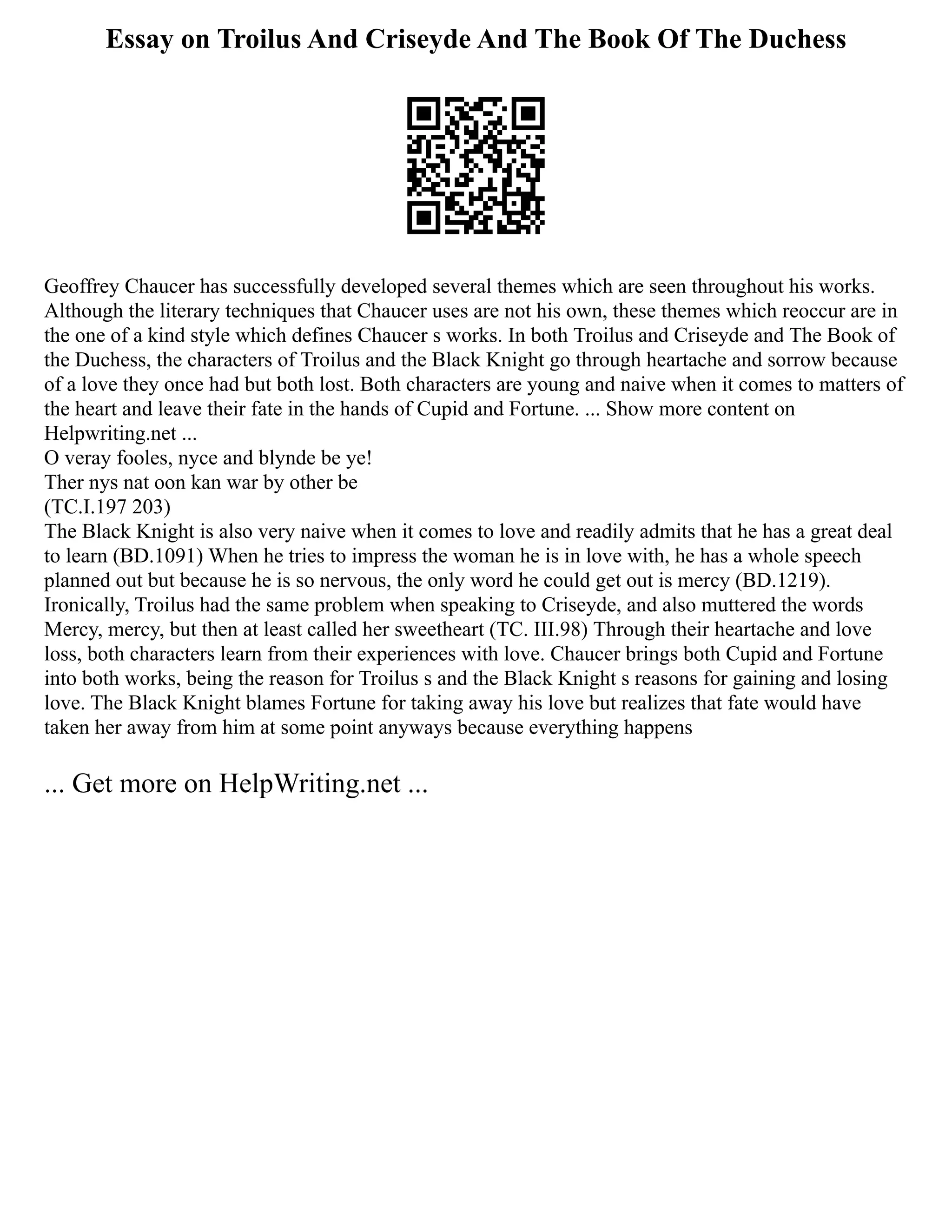 Essay on Troilus And Criseyde And The Book Of The Duchess
Geoffrey Chaucer has successfully developed several themes which are seen throughout his works.
Although the literary techniques that Chaucer uses are not his own, these themes which reoccur are in
the one of a kind style which defines Chaucer s works. In both Troilus and Criseyde and The Book of
the Duchess, the characters of Troilus and the Black Knight go through heartache and sorrow because
of a love they once had but both lost. Both characters are young and naive when it comes to matters of
the heart and leave their fate in the hands of Cupid and Fortune. ... Show more content on
Helpwriting.net ...
O veray fooles, nyce and blynde be ye!
Ther nys nat oon kan war by other be
(TC.I.197 203)
The Black Knight is also very naive when it comes to love and readily admits that he has a great deal
to learn (BD.1091) When he tries to impress the woman he is in love with, he has a whole speech
planned out but because he is so nervous, the only word he could get out is mercy (BD.1219).
Ironically, Troilus had the same problem when speaking to Criseyde, and also muttered the words
Mercy, mercy, but then at least called her sweetheart (TC. III.98) Through their heartache and love
loss, both characters learn from their experiences with love. Chaucer brings both Cupid and Fortune
into both works, being the reason for Troilus s and the Black Knight s reasons for gaining and losing
love. The Black Knight blames Fortune for taking away his love but realizes that fate would have
taken her away from him at some point anyways because everything happens
... Get more on HelpWriting.net ...
 