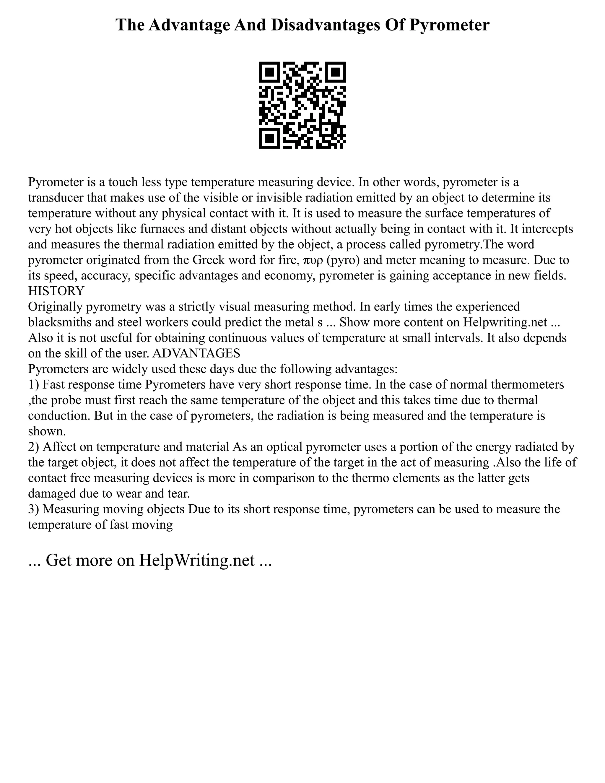 The Advantage And Disadvantages Of Pyrometer
Pyrometer is a touch less type temperature measuring device. In other words, pyrometer is a
transducer that makes use of the visible or invisible radiation emitted by an object to determine its
temperature without any physical contact with it. It is used to measure the surface temperatures of
very hot objects like furnaces and distant objects without actually being in contact with it. It intercepts
and measures the thermal radiation emitted by the object, a process called pyrometry.The word
pyrometer originated from the Greek word for fire, πυρ (pyro) and meter meaning to measure. Due to
its speed, accuracy, specific advantages and economy, pyrometer is gaining acceptance in new fields.
HISTORY
Originally pyrometry was a strictly visual measuring method. In early times the experienced
blacksmiths and steel workers could predict the metal s ... Show more content on Helpwriting.net ...
Also it is not useful for obtaining continuous values of temperature at small intervals. It also depends
on the skill of the user. ADVANTAGES
Pyrometers are widely used these days due the following advantages:
1) Fast response time Pyrometers have very short response time. In the case of normal thermometers
,the probe must first reach the same temperature of the object and this takes time due to thermal
conduction. But in the case of pyrometers, the radiation is being measured and the temperature is
shown.
2) Affect on temperature and material As an optical pyrometer uses a portion of the energy radiated by
the target object, it does not affect the temperature of the target in the act of measuring .Also the life of
contact free measuring devices is more in comparison to the thermo elements as the latter gets
damaged due to wear and tear.
3) Measuring moving objects Due to its short response time, pyrometers can be used to measure the
temperature of fast moving
... Get more on HelpWriting.net ...
 