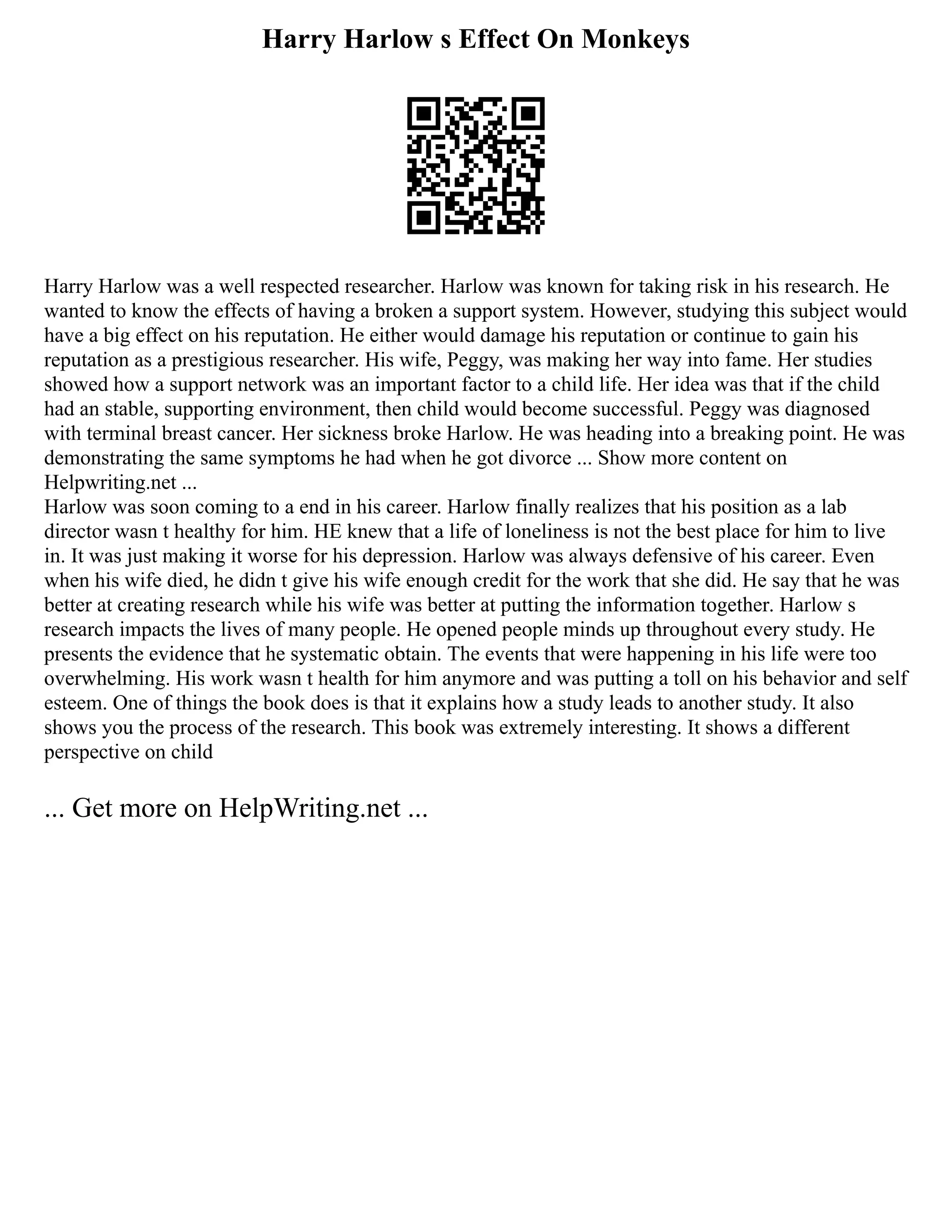 Harry Harlow s Effect On Monkeys
Harry Harlow was a well respected researcher. Harlow was known for taking risk in his research. He
wanted to know the effects of having a broken a support system. However, studying this subject would
have a big effect on his reputation. He either would damage his reputation or continue to gain his
reputation as a prestigious researcher. His wife, Peggy, was making her way into fame. Her studies
showed how a support network was an important factor to a child life. Her idea was that if the child
had an stable, supporting environment, then child would become successful. Peggy was diagnosed
with terminal breast cancer. Her sickness broke Harlow. He was heading into a breaking point. He was
demonstrating the same symptoms he had when he got divorce ... Show more content on
Helpwriting.net ...
Harlow was soon coming to a end in his career. Harlow finally realizes that his position as a lab
director wasn t healthy for him. HE knew that a life of loneliness is not the best place for him to live
in. It was just making it worse for his depression. Harlow was always defensive of his career. Even
when his wife died, he didn t give his wife enough credit for the work that she did. He say that he was
better at creating research while his wife was better at putting the information together. Harlow s
research impacts the lives of many people. He opened people minds up throughout every study. He
presents the evidence that he systematic obtain. The events that were happening in his life were too
overwhelming. His work wasn t health for him anymore and was putting a toll on his behavior and self
esteem. One of things the book does is that it explains how a study leads to another study. It also
shows you the process of the research. This book was extremely interesting. It shows a different
perspective on child
... Get more on HelpWriting.net ...
 