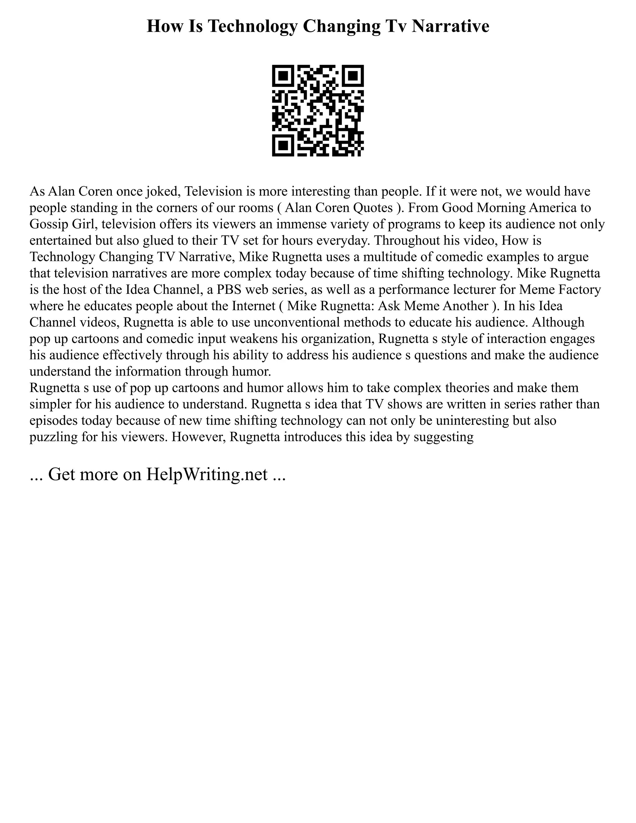 How Is Technology Changing Tv Narrative
As Alan Coren once joked, Television is more interesting than people. If it were not, we would have
people standing in the corners of our rooms ( Alan Coren Quotes ). From Good Morning America to
Gossip Girl, television offers its viewers an immense variety of programs to keep its audience not only
entertained but also glued to their TV set for hours everyday. Throughout his video, How is
Technology Changing TV Narrative, Mike Rugnetta uses a multitude of comedic examples to argue
that television narratives are more complex today because of time shifting technology. Mike Rugnetta
is the host of the Idea Channel, a PBS web series, as well as a performance lecturer for Meme Factory
where he educates people about the Internet ( Mike Rugnetta: Ask Meme Another ). In his Idea
Channel videos, Rugnetta is able to use unconventional methods to educate his audience. Although
pop up cartoons and comedic input weakens his organization, Rugnetta s style of interaction engages
his audience effectively through his ability to address his audience s questions and make the audience
understand the information through humor.
Rugnetta s use of pop up cartoons and humor allows him to take complex theories and make them
simpler for his audience to understand. Rugnetta s idea that TV shows are written in series rather than
episodes today because of new time shifting technology can not only be uninteresting but also
puzzling for his viewers. However, Rugnetta introduces this idea by suggesting
... Get more on HelpWriting.net ...
 