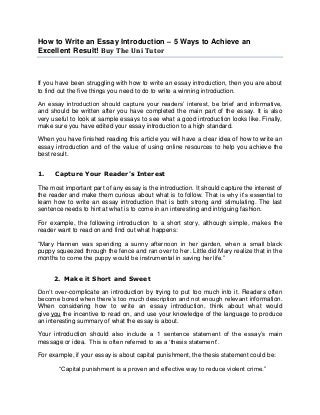 How to Write an Essay Introduction – 5 Ways to Achieve an
Excellent Result! Buy The Uni Tutor
If you have been struggling with how to write an essay introduction, then you are about
to find out the five things you need to do to write a winning introduction.
An essay introduction should capture your readers’ interest, be brief and informative,
and should be written after you have completed the main part of the essay. It is also
very useful to look at sample essays to see what a good introduction looks like. Finally,
make sure you have edited your essay introduction to a high standard.
When you have finished reading this article you will have a clear idea of how to write an
essay introduction and of the value of using online resources to help you achieve the
best result.
1. Capture Your Reader's Interest
The most important part of any essay is the introduction. It should capture the interest of
the reader and make them curious about what is to follow. That is why it’s essential to
learn how to write an essay introduction that is both strong and stimulating. The last
sentence needs to hint at what is to come in an interesting and intriguing fashion.
For example, the following introduction to a short story, although simple, makes the
reader want to read on and find out what happens:
“Mary Hannen was spending a sunny afternoon in her garden, when a small black
puppy squeezed through the fence and ran over to her. Little did Mary realize that in the
months to come the puppy would be instrumental in saving her life.”
2. Make it Short and Sweet
Don’t over-complicate an introduction by trying to put too much into it. Readers often
become bored when there’s too much description and not enough relevant information.
When considering how to write an essay introduction, think about what would
give you the incentive to read on, and use your knowledge of the language to produce
an interesting summary of what the essay is about.
Your introduction should also include a 1 sentence statement of the essay’s main
message or idea. This is often referred to as a ‘thesis statement’.
For example, if your essay is about capital punishment, the thesis statement could be:
“Capital punishment is a proven and effective way to reduce violent crime.”
 