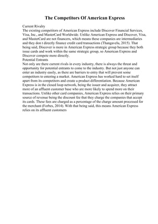 The Competitors Of American Express
Current Rivalry
The existing competitors of American Express include Discover Financial Services,
Visa, Inc., and MasterCard Worldwide. Unlike American Express and Discover, Visa,
and MasterCard are not financers, which means these companies are intermediaries
and they don t directly finance credit card transactions (Thangavelu, 2015). That
being said, Discover is more in American Express strategic group because they both
issue cards and work within the same strategic group, so American Express and
Discover compete more directly.
Potential Entrants
Not only are there current rivals in every industry, there is always the threat and
opportunity for potential entrants to come to the industry. But not just anyone can
enter an industry easily, as there are barriers to entry that will prevent some
competitors to entering a market. American Express has worked hard to set itself
apart from its competitors and create a product differentiation. Because American
Express is in the closed loop network, being the issuer and acquirer, they attract
more of an affluent customer base who are more likely to spend more on their
transactions. Unlike other card companies, American Express relies on their primary
source of revenue being the discount fee that they charge the companies that accept
its cards. These fees are charged as a percentage of the charge amount processed for
the merchant (Forbes, 2014). With that being said, this means American Express
relies on its affluent customers
 