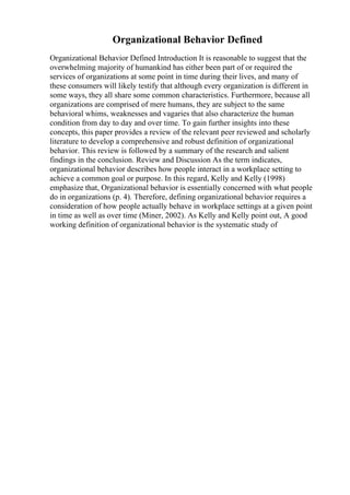 Organizational Behavior Defined
Organizational Behavior Defined Introduction It is reasonable to suggest that the
overwhelming majority of humankind has either been part of or required the
services of organizations at some point in time during their lives, and many of
these consumers will likely testify that although every organization is different in
some ways, they all share some common characteristics. Furthermore, because all
organizations are comprised of mere humans, they are subject to the same
behavioral whims, weaknesses and vagaries that also characterize the human
condition from day to day and over time. To gain further insights into these
concepts, this paper provides a review of the relevant peer reviewed and scholarly
literature to develop a comprehensive and robust definition of organizational
behavior. This review is followed by a summary of the research and salient
findings in the conclusion. Review and Discussion As the term indicates,
organizational behavior describes how people interact in a workplace setting to
achieve a common goal or purpose. In this regard, Kelly and Kelly (1998)
emphasize that, Organizational behavior is essentially concerned with what people
do in organizations (p. 4). Therefore, defining organizational behavior requires a
consideration of how people actually behave in workplace settings at a given point
in time as well as over time (Miner, 2002). As Kelly and Kelly point out, A good
working definition of organizational behavior is the systematic study of
 