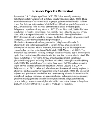 Research Paper On Resveratrol
Resveratrol, 3,4 ,5 trihydroxystilbene (MW: 228.2) is a naturally occurring
polyphenol and phytoalexin with a stilbene structure (Carrizzo et al., 2013). There
are various sources of resveratrol such as grapes, peanuts and mulberries. In 1940,
it was first detected in the roots of white hellebore (Veratrum grandiflorum) and in
1963, it was isolated from the roots of traditional Chinese medicinal plant,
Polygonum cupsidatum (Langcake et al., 1977;Vaz da Silva et al., 2008). The basic
structure of resveratrol comprises of two phenolic rings linked by a double styrene
bond, which is responsible for the cis and trans isomeric forms (Gambini et al.,
2015). Exposure to ultraviolet light converts the biologically active trans resveratrol
to inactive... Show more content on Helpwriting.net ...
Metabolites of resveratrol such as glucuronide (3 O glucuronide and 4 O
glucuronide) and sulfate conjugates (3 O sulfate) formed after absorption in
enterocytes are secreted back to intestines, where they may be deconjugated and
reabsorbed or excreted in the feces (Walle et al., 2004; Marier et al., 2002). The
amount of free resveratrol reaching the target tissue is decreased due to enterohepatic
cycle; this explains its rapid metabolism in liver and low concentration in blood. The
major metabolites of resveratrol formed are dihydroresveratrol, sulfate and
glucuronide conjugates, including disulfates and mixed sulfate glucuronides (Wang
et al., 2005). The metabolites of resveratrol have longer half life and are present in
larger amount than resveratrol after absorption (Andres Lacueva et al., 2010;
Polycarpou et al., 2013). After oral administration of resveratrol, mainly sulphate or
glucuronic acid conjugates were present in urine (Singh et al., 2013). The amount of
sulphate and glucuronide metabolites was shown to vary with the tissue and species
considered: sulphate conjugates are main metabolites in humans, whereas primarily
glucuronide conjugates are found in rodents; furthermore, the glucuronides are
present in larger amounts than sulphates in rat liver and testes, but not in lung (Juan
et al., 2010; AzorГn OrtuГ±o et al., 2011; Walle, 2011; Juan et al.,
 