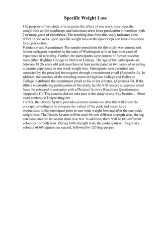 Specific Weight Loss
The purpose of this study is to examine the effect of one week, sport specific
weight loss on the quadriceps and latissimus dorsi force production in wrestlers with
2 or more years of experience. The resulting data from this study indicates a the
effect of one week, sport specific weight loss on the quadriceps and latissimus dorsi
force production.
Population and Recruitment The sample population for this study was current and
former collegiate wrestlers in the state of Washington with at least two years of
experience in wrestling. Further, the participants were current of former students
from either Highline College or Bellevue College. The age of the participants are
between 18 26 years old and must have at least participated in two years of wrestling
to ensure experience in one week weight loss. Participants were recruited and
contacted by the principal investigator through a recruitment email (Appendix A). In
addition, the coaches of the wrestling teams at Highline College and Bellevue
College distributed the recruitment email to his or her athletes. (Appendix B). If the
athlete is considering participation of the study, he/she will receive a response email
from the principal investigator with a Physical Activity Readiness Questionnaire
(Appendix C). The coaches did not take part in the study in any way besides ... Show
more content on Helpwriting.net ...
Further, the Biodex System provides accurate normative data that will allow the
principal investigator to compare the values of the peak and mean force
productions in the participant prior to one week weight loss and after the one week
weight loss. The Biodex System will be used for two different strength tests, the leg
extension and the latissimus dorsi row test. In addition, there will be two different
velocities for both tests. During both strength tests, the participant will begin at a
velocity of 60 degrees per second, followed by 120 degrees per
 