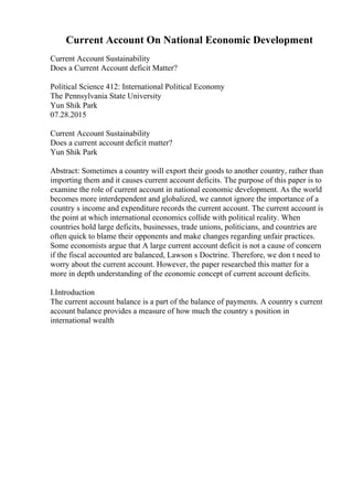 Current Account On National Economic Development
Current Account Sustainability
Does a Current Account deficit Matter?
Political Science 412: International Political Economy
The Pennsylvania State University
Yun Shik Park
07.28.2015
Current Account Sustainability
Does a current account deficit matter?
Yun Shik Park
Abstract: Sometimes a country will export their goods to another country, rather than
importing them and it causes current account deficits. The purpose of this paper is to
examine the role of current account in national economic development. As the world
becomes more interdependent and globalized, we cannot ignore the importance of a
country s income and expenditure records the current account. The current account is
the point at which international economics collide with political reality. When
countries hold large deficits, businesses, trade unions, politicians, and countries are
often quick to blame their opponents and make changes regarding unfair practices.
Some economists argue that A large current account deficit is not a cause of concern
if the fiscal accounted are balanced, Lawson s Doctrine. Therefore, we don t need to
worry about the current account. However, the paper researched this matter for a
more in depth understanding of the economic concept of current account deficits.
I.Introduction
The current account balance is a part of the balance of payments. A country s current
account balance provides a measure of how much the country s position in
international wealth
 