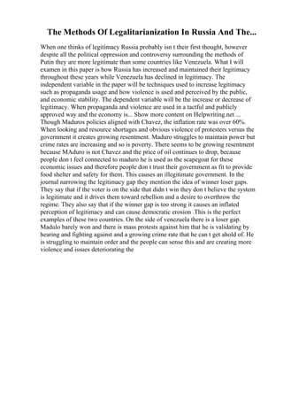 The Methods Of Legalitarianization In Russia And The...
When one thinks of legitimacy Russia probably isn t their first thought, however
despite all the political oppression and controversy surrounding the methods of
Putin they are more legitimate than some countries like Venezuela. What I will
examen in this paper is how Russia has increased and maintained their legitimacy
throughout these years while Venezuela has declined in legitimacy. The
independent variable in the paper will be techniques used to increase legitimacy
such as propaganda usage and how violence is used and perceived by the public,
and economic stability. The dependent variable will be the increase or decrease of
legitimacy. When propaganda and violence are used in a tactful and publicly
approved way and the economy is... Show more content on Helpwriting.net ...
Though Maduros policies aligned with Chavez, the inflation rate was over 60%.
When looking and resource shortages and obvious violence of protesters versus the
government it creates growing resentment. Maduro struggles to maintain power but
crime rates are increasing and so is poverty. There seems to be growing resentment
because MAduro is not Chavez and the price of oil continues to drop, because
people don t feel connected to maduro he is used as the scapegoat for these
economic issues and therefore people don t trust their government as fit to provide
food shelter and safety for them. This causes an illegitimate government. In the
journal narrowing the legitimacy gap they mention the idea of winner loser gaps.
They say that if the voter is on the side that didn t win they don t believe the system
is legitimate and it drives them toward rebellion and a desire to overthrow the
regime. They also say that if the winner gap is too strong it causes an inflated
perception of legitimacy and can cause democratic erosion .This is the perfect
examples of these two countries. On the side of venezuela there is a loser gap.
Madulo barely won and there is mass protests against him that he is validating by
hearing and fighting against and a growing crime rate that he can t get ahold of. He
is struggling to maintain order and the people can sense this and are creating more
violence and issues deteriorating the
 