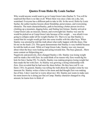 Quotes From Holes By Louis Sachar
Why would anyone would want to go to Camp Green Lake (Sachar 5). You will be
surprised that there is no lake at all. Where there was once a lake sits a dry, hot,
wasteland. Everyone has a different path to take in life. In the novel, Holes by Louis
Sachar, the author teaches lessons about friendship, perseverance, and overcoming
obstacles. The main characterStanley, path to becoming a better person involves
climbing up a mountain, digging holes, and finding lost fortune. Stanley arrived at
Camp Green Lake an insecure, honest, and overweight kid. Stanley was sure he
would be picked on at Camp Green Lake because of his weight. ... was afraid it was
going to collapse under all his weight (Sachar 23). That is to say that Stanley is
scared that his weight would get him into some trouble with the other boys. When
Stanley was arrested he told the truth about what really happen with the shoes. One
hit me on the head ( 23). This quote demonstrates that Stanley is very truthful because
he told the truth at court. While at Camp Green Lake, Stanley was very insecure
about when the boys were looking and acting towards him. The boys glanced... Show
more content on Helpwriting.net ...
Negatively and positively, Zero changed Stanley s life. Stanley was losing weight
until he made a bet with Zero. he could think of no reason why Zero would dig his
hole for him ( Sachar 95). To clarify, Stanley was making progress losing weight but
then made the bet with Zero. As Stanley was growing a strong relationship with
Zero. Zero revealed that he had seen the shoes before. Do they have red X s on
them ( 101). In general, Stanley was telling the truth about the sneaker crime he was
innocent for. Stanley writes a letter to his mom and dad thought Zero was making
fun of him. I don t want her to worry about me ( 46). Stanley just wants to make sure
his mom knows he is doing just fine at Camp. Stanley character changed in a big
amount, he learns how to think of
 