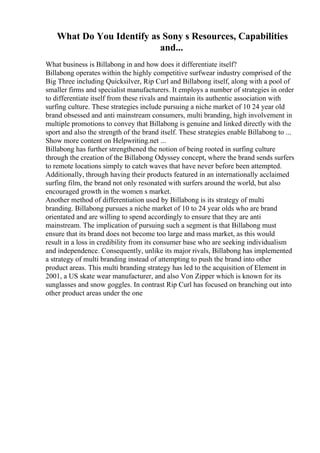 What Do You Identify as Sony s Resources, Capabilities
and...
What business is Billabong in and how does it differentiate itself?
Billabong operates within the highly competitive surfwear industry comprised of the
Big Three including Quicksilver, Rip Curl and Billabong itself, along with a pool of
smaller firms and specialist manufacturers. It employs a number of strategies in order
to differentiate itself from these rivals and maintain its authentic association with
surfing culture. These strategies include pursuing a niche market of 10 24 year old
brand obsessed and anti mainstream consumers, multi branding, high involvement in
multiple promotions to convey that Billabong is genuine and linked directly with the
sport and also the strength of the brand itself. These strategies enable Billabong to ...
Show more content on Helpwriting.net ...
Billabong has further strengthened the notion of being rooted in surfing culture
through the creation of the Billabong Odyssey concept, where the brand sends surfers
to remote locations simply to catch waves that have never before been attempted.
Additionally, through having their products featured in an internationally acclaimed
surfing film, the brand not only resonated with surfers around the world, but also
encouraged growth in the women s market.
Another method of differentiation used by Billabong is its strategy of multi
branding. Billabong pursues a niche market of 10 to 24 year olds who are brand
orientated and are willing to spend accordingly to ensure that they are anti
mainstream. The implication of pursuing such a segment is that Billabong must
ensure that its brand does not become too large and mass market, as this would
result in a loss in credibility from its consumer base who are seeking individualism
and independence. Consequently, unlike its major rivals, Billabong has implemented
a strategy of multi branding instead of attempting to push the brand into other
product areas. This multi branding strategy has led to the acquisition of Element in
2001, a US skate wear manufacturer, and also Von Zipper which is known for its
sunglasses and snow goggles. In contrast Rip Curl has focused on branching out into
other product areas under the one
 